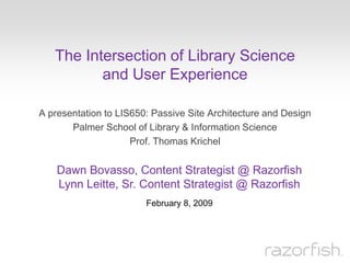 The Intersection of Library Science
          and User Experience

A presentation to LIS650: Passive Site Architecture and Design
       Palmer School of Library & Information Science
                     Prof. Thomas Krichel


    Dawn Bovasso, Content Strategist @ Razorfish
    Lynn Leitte, Sr. Content Strategist @ Razorfish
                        February 8, 2009
 