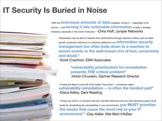 company name
“vulnerability prioritization for remediation
presents THE critical problem”
-Anton Chuvakin, Gartner Research Director
“Finding the ﬂaws is only half of the battle. Fixing them -- sometimes called
vulnerability remediation -- is often the hardest part”
-Diana Kelley, Dark Reading
“Businesses may be able to measure their performance through objective metrics such as sales
growth, production eﬃciency or customer preference, but information security
management too often boils down to a reaction to
recent events or the well-known trio of fear, uncertainty
and doubt.”
-Scott Crawford, EMA Associates
“Unless you work in a company that has unlimited resources and you have absolute support at all
levels for remediating the vulnerabilities in your environment, you MUST prioritize
the issues that cause the most risk to your IT
environment.” -Clay Keller, Wal-Mart InfoSec
“With the enormous amounts of data available, mining it — regardless of its
source — and turning it into actionable information is really a strategic
necessity, especially in the world of security.” -Chris Hoﬀ, Juniper Networks
IT Security Is Buried in Noise
 