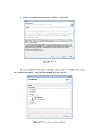 f) Aceite os termos de compromisso e finalize a instalação.




                                    Figura 19: Passo 6.



        Se tudo ocorreu bem, ao usar o wizard de criação de novos projetos no Eclipse,
surgirá uma nova opção chamada Palm webOS. Veja na Figura 20.




                        Figura 20: Nova opção no wizard do Eclipse.
 