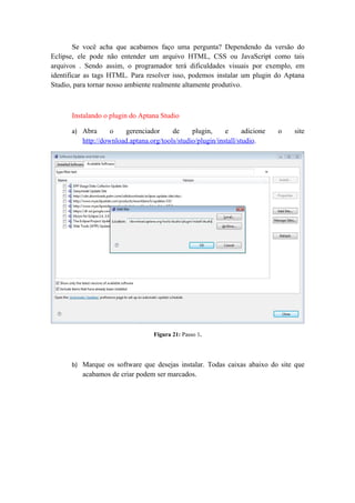 Se você acha que acabamos faço uma pergunta? Dependendo da versão do
Eclipse, ele pode não entender um arquivo HTML, CSS ou JavaScript como tais
arquivos . Sendo assim, o programador terá dificuldades visuais por exemplo, em
identificar as tags HTML. Para resolver isso, podemos instalar um plugin do Aptana
Studio, para tornar nosso ambiente realmente altamente produtivo.



      Instalando o plugin do Aptana Studio

      a) Abra       o   gerenciador      de     plugin,     e      adicione   o   site
          http://download.aptana.org/tools/studio/plugin/install/studio.




                                   Figura 21: Passo 1.




      b) Marque os software que desejas instalar. Todas caixas abaixo do site que
          acabamos de criar podem ser marcados.
 