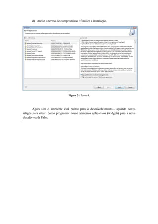 d) Aceito o termo de compromisso e finalize a instalação.




                                 Figura 24: Passo 4.




        Agora sim o ambiente está pronto para o desenvolvimento... aguarde novos
artigos para saber como programar nosso primeiros aplicativos (widgets) para a nova
plataforma da Palm.
 