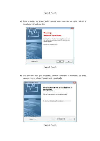 Figura 4: Passo 4.




e) Leia o aviso, se acaso puder resetar suas conexões de rede, iniciei a
   instalação clicando no Sim.




                            Figura 5: Passo 5.




f) Na próxima tela que receberes também confirme. Finalmente, se tudo
   ocorreu bem, a tela da Figura 6 será visualizada.




                            Figura 6: Passo 6.
 