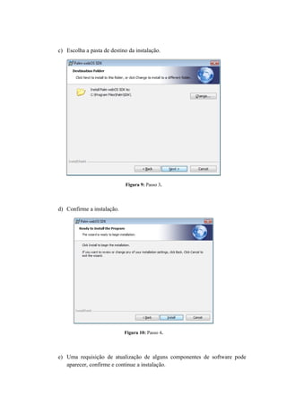 c) Escolha a pasta de destino da instalação.




                             Figura 9: Passo 3.




d) Confirme a instalação.




                            Figura 10: Passo 4.




e) Uma requisição de atualização de alguns componentes de software pode
   aparecer, confirme e continue a instalação.
 
