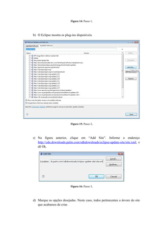 Figura 14: Passo 1.




b) O Eclipse mostra os plug-ins disponíveis.




                           Figura 15: Passo 2.




c) Na    figura anterior, clique em “Add Site”. Informe o endereço
   http://cdn.downloads.palm.com/sdkdownloads/eclipse-update-site/site.xml, e
   dê Ok.




                           Figura 16: Passo 3.




d) Marque as opções desejadas. Neste caso, todos pertencentes a árvore do site
   que acabamos de criar.
 