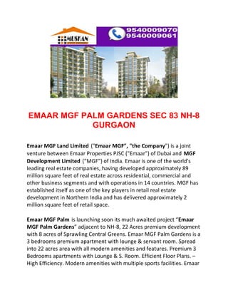 EMAAR MGF PALM GARDENS SEC 83 NH-8
            GURGAON

Emaar MGF Land Limited ("Emaar MGF", "the Company") is a joint
venture between Emaar Properties PJSC ("Emaar") of Dubai and MGF
Development Limited ("MGF") of India. Emaar is one of the world's
leading real estate companies, having developed approximately 89
million square feet of real estate across residential, commercial and
other business segments and with operations in 14 countries. MGF has
established itself as one of the key players in retail real estate
development in Northern India and has delivered approximately 2
million square feet of retail space.

Emaar MGF Palm is launching soon its much awaited project “Emaar
MGF Palm Gardens” adjacent to NH-8, 22 Acres premium development
with 8 acres of Sprawling Central Greens. Emaar MGF Palm Gardens is a
3 bedrooms premium apartment with lounge & servant room. Spread
into 22 acres area with all modern amenities and features. Premium 3
Bedrooms apartments with Lounge & S. Room. Efficient Floor Plans. –
High Efficiency. Modern amenities with multiple sports facilities. Emaar
 