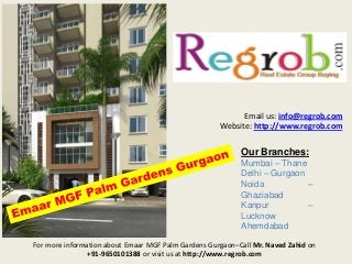 Email us: info@regrob.com
Website: http://www.regrob.com

Our Branches:
Mumbai – Thane
Delhi – Gurgaon
Noida
–
Ghaziabad
Kanpur
–
Lucknow
Ahemdabad
For more information about Emaar MGF Palm Gardens Gurgaon–Call Mr. Naved Zahid on
+91-9650101388 or visit us at http://www.regrob.com

 