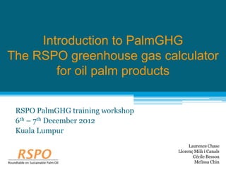 Introduction to PalmGHG
The RSPO greenhouse gas calculator
        for oil palm products


 RSPO PalmGHG training workshop
 6th – 7th December 2012
 Kuala Lumpur
                                       Laurence Chase
                                  Llorenç Milà i Canals
                                         Cécile Bessou
                                          Melissa Chin
 