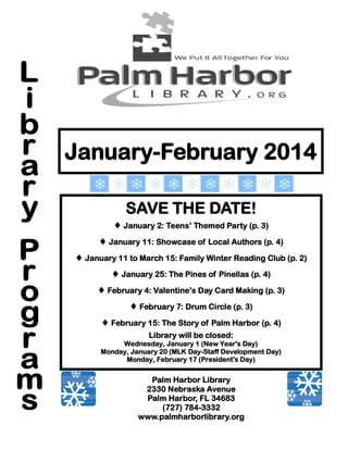 January-February 2014
SAVE THE DATE!
 January 2: Teens’ Themed Party (p. 3)
 January 11: Showcase of Local Authors (p. 4)
 January 11 to March 15: Family Winter Reading Club (p. 2)
 January 25: The Pines of Pinellas (p. 4)
 February 4: Valentine’s Day Card Making (p. 3)
 February 7: Drum Circle (p. 3)
 February 15: The Story of Palm Harbor (p. 4)
Library will be closed:
Wednesday, January 1 (New Year's Day)
Monday, January 20 (MLK Day-Staff Development Day)
Monday, February 17 (President's Day)

Palm Harbor Library
2330 Nebraska Avenue
Palm Harbor, FL 34683
(727) 784-3332
www.palmharborlibrary.org

 