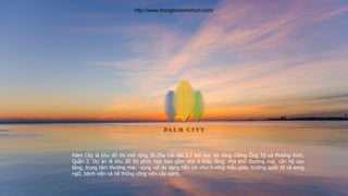 Palm City là khu đô thị mới rộng 30.2ha trải dài 2.7 km dọc bờ sông Giồng Ông Tố và Mương Kinh,
Quận 2. Dự án là khu đô thị phức hợp bao gồm nhà ở thấp tầng, nhà phố thương mại, căn hộ cao
tầng, trung tâm thương mại, cùng với đa dạng tiện ích như trường mẫu giáo, trường quốc tế và song
ngữ, bệnh viện và hệ thống công viên cây xanh.
http://www.thongtincanhohcm.com/
 