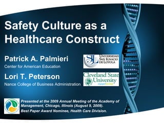 Safety Culture as a
Healthcare Construct
Patrick A. Palmieri
Center for American Education

Lori T. Peterson
Nance College of Business Administration



        Presented at the 2009 Annual Meeting of the Academy of
        Management, Chicago, Illinois (August 9, 2009).
        Best Paper Award Nominee, Health Care Division.
 