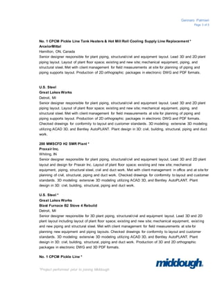 Gennaro Palmieri
Page 3 of 5
*Project performed prior to joining Middough
No. 1 CPCM Pickle Line Tank Heaters & Hot Mill Roll Cooling Supply Line Replacement *
ArcelorMittal
Hamilton, ON, Canada
Senior designer responsible for plant piping, structural/civil and equipment layout. Lead 3D and 2D plant
piping layout. Layout of plant floor space; existing and new site; mechanical equipment, piping, and
structural steel. Met with client management for field measurements at site for planning of piping and
piping supports layout. Production of 2D orthographic packages in electronic DWG and PDF formats.
U.S. Steel
Great Lakes Works
Detroit, MI
Senior designer responsible for plant piping, structural/civil and equipment layout. Lead 3D and 2D plant
piping layout. Layout of plant floor space; existing and new site; mechanical equipment, piping, and
structural steel. Met with client management for field measurements at site for planning of piping and
piping supports layout. Production of 2D orthographic packages in electronic DWG and PDF formats.
Checked drawings for conformity to layout and customer standards. 3D modeling: extensive 3D modeling
utilizing ACAD 3D, and Bentley AutoPLANT. Plant design in 3D: civil, building, structural, piping and duct
work.
200 MMSCFD H2 SMR Plant *
Praxair Inc.
Whiting, IN
Senior designer responsible for plant piping, structural/civil and equipment layout. Lead 3D and 2D plant
layout and design for Praxair Inc. Layout of plant floor space; existing and new site; mechanical
equipment, piping, structural steel, civil and duct work. Met with client management in office and at site for
planning of civil, structural, piping and duct work. Checked drawings for conformity to layout and customer
standards. 3D modeling: extensive 3D modeling utilizing ACAD 3D, and Bentley AutoPLANT. Plant
design in 3D: civil, building, structural, piping and duct work.
U.S. Steel *
Great Lakes Works
Blast Furnace B2 Stove 4 Rebuild
Detroit, MI
Senior designer responsible for 3D plant piping, structural/civil and equipment layout. Lead 3D and 2D
plant layout including layout of plant floor space; existing and new site; mechanical equipment, exist ing
and new piping and structural steel. Met with client management for field measurements at site for
planning new equipment and piping layouts. Checked drawings for conformity to layout and customer
standards. 3D modeling: extensive 3D modeling utilizing ACAD 3D, and Bentley AutoPLANT. Plant
design in 3D: civil, building, structural, piping and duct work. Production of 3D and 2D orthographic
packages in electronic DWG and 3D PDF formats.
No. 1 CPCM Pickle Line *
 