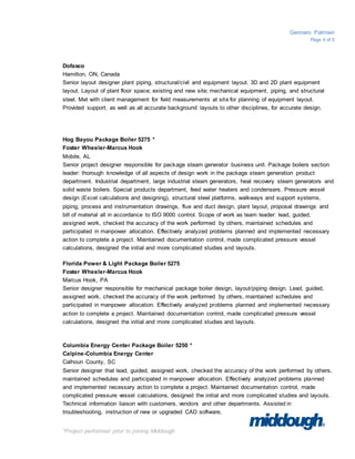 Gennaro Palmieri
Page 4 of 5
*Project performed prior to joining Middough
Dofasco
Hamilton, ON, Canada
Senior layout designer plant piping, structural/civil and equipment layout. 3D and 2D plant equipment
layout. Layout of plant floor space; existing and new site; mechanical equipment, piping, and structural
steel. Met with client management for field measurements at site for planning of equipment layout.
Provided support, as well as all accurate background layouts to other disciplines, for accurate design.
Hog Bayou Package Boiler 5275 *
Foster Wheeler-Marcus Hook
Mobile, AL
Senior project designer responsible for package steam generator business unit. Package boilers section
leader: thorough knowledge of all aspects of design work in the package steam generation product
department. Industrial department, large industrial steam generators, heat recovery steam generators and
solid waste boilers. Special products department, feed water heaters and condensers. Pressure vessel
design (Excel calculations and designing), structural steel platforms, walkways and support systems,
piping, process and instrumentation drawings, flue and duct design, plant layout, proposal drawings and
bill of material all in accordance to ISO 9000 control. Scope of work as team leader: lead, guided,
assigned work, checked the accuracy of the work performed by others, maintained schedules and
participated in manpower allocation. Effectively analyzed problems planned and implemented necessary
action to complete a project. Maintained documentation control, made complicated pressure vessel
calculations, designed the initial and more complicated studies and layouts.
Florida Power & Light Package Boiler 5275
Foster Wheeler-Marcus Hook
Marcus Hook, PA
Senior designer responsible for mechanical package boiler design, layout/piping design. Lead, guided,
assigned work, checked the accuracy of the work performed by others, maintained schedules and
participated in manpower allocation. Effectively analyzed problems planned and implemented necessary
action to complete a project. Maintained documentation control, made complicated pressure vessel
calculations, designed the initial and more complicated studies and layouts.
Columbia Energy Center Package Boiler 5250 *
Calpine-Columbia Energy Center
Calhoun County, SC
Senior designer that lead, guided, assigned work, checked the accuracy of the work performed by others,
maintained schedules and participated in manpower allocation. Effectively analyzed problems planned
and implemented necessary action to complete a project. Maintained documentation control, made
complicated pressure vessel calculations, designed the initial and more complicated studies and layouts.
Technical information liaison with customers, vendors and other departments. Assisted in
troubleshooting, instruction of new or upgraded CAD software,
 
