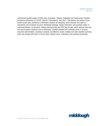 Gennaro Palmieri
Page 5 of 5
*Project performed prior to joining Middough
assisted and guided support to CAD users at all levels. Created, developed and implemented standard
calculations pertaining to A.S.M.E. Section 1 Calculations, Sect. B31.1 Calculations and various Excel,
instant access data, pertaining to information required for designing, which reduced time spent on
calculations and increased accuracy. Distributed drawings, design information and purchase orders to
customers/vendors via electronic mailing utilizing WinZip and PDF files formats, which reduced mail cost,
time and increased response time of information. Created standard and automatic forms in excel for
document administration, resulting in positive cost effective results. Created and used standard purchase
order and change order forms in Excel, which reduced errors, duplication and increased productivity.
 