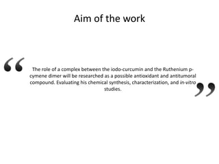 Aim of the work

The role of a complex between the iodo-curcumin and the Ruthenium pcymene dimer will be researched as a possible antioxidant and antitumoral
compound. Evaluating his chemical synthesis, characterization, and in-vitro
studies.

 