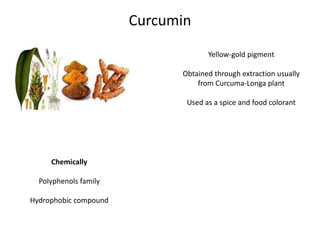 Curcumin
Yellow-gold pigment
Obtained through extraction usually
from Curcuma-Longa plant
Used as a spice and food colorant

Chemically
Polyphenols family
Hydrophobic compound

 