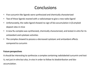 Conclusions
• Five curcumin-like ligands were synthesized and chemically characterized

• Two of these ligands reacted with a radioisotope to give a new radio-ligand
• Unfortunately, the radio-ligand showed no sign of bio-accumulation in β-amyloid
deposit sites in mice
• A new Ru-complex was synthesized, chemically characterized, and tested in-vitro for its
antioxidant and cytotoxic activities
• The complex showed to possess a decreased cytotoxic and antioxidant effects
compared to curcumin

Future perspectives
It should be interesting to synthesize a complex containing radiolabeled curcumin and test
it, not just in-vitro but also, in-vivo in order to follow its biodistribution and bioaccumulation.

 