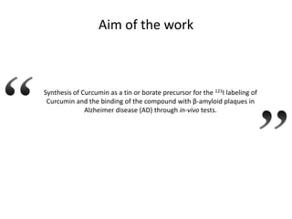 Aim of the work

Synthesis of Curcumin as a tin or borate precursor for the 123I labeling of
Curcumin and the binding of the compound with β-amyloid plaques in
Alzheimer disease (AD) through in-vivo tests.

 