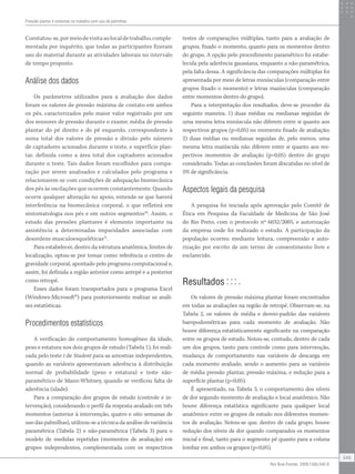 Constatou-se,pormeiodevisitaaolocaldetrabalho,comple-
mentada por inquérito, que todas as participantes fizeram
uso do material durante as atividades laborais no intervalo
de tempo proposto.
Análise dos dados
Os parâmetros utilizados para a avaliação dos dados
foram os valores de pressão máxima de contato em ambos
os pés, caracterizados pelo maior valor registrado por um
dos sensores de pressão durante o exame; média de pressão
plantar do pé direito e do pé esquerdo, correspondente à
soma total dos valores de pressão e divisão pelo número
de captadores acionados durante o teste, e superfície plan-
tar, definida como a área total dos captadores acionados
durante o teste. Tais dados foram escolhidos para compa-
ração por serem analisados e calculados pelo programa e
relacionarem-se com condições de adequação biomecânica
dos pés às oscilações que ocorrem constantemente. Quando
ocorre qualquer alteração no apoio, entende-se que haverá
interferência na biomecânica corporal, o que refletirá em
sintomatologia nos pés e em outros segmentos20
. Assim, o
estudo das pressões plantares é elemento importante na
assistência a determinadas imparidades associadas com
desordens musculoesqueléticas21
.
Para estabelecer, dentro da estrutura anatômica, limites de
localização, optou-se por tomar como referência o centro de
gravidade corporal, apontado pelo programa computacional e,
assim, foi definida a região anterior como antepé e a posterior
como retropé.
Esses dados foram transportados para o programa Excel
(Windows-Microsoft®
) para posteriormente realizar as análi-
ses estatísticas.
Procedimentos estatísticos
A verificação do comportamento homogêneo da idade,
peso e estatura nos dois grupos de estudo (Tabela 1), foi reali-
zada pelo teste t de Student para as amostras independentes,
quando as variáveis apresentavam aderência à distribuição
normal de probabilidade (peso e estatura) e teste não-
paramétrico de Mann-Whitney, quando se verificou falta de
aderência (idade).
Para a comparação dos grupos de estudo (controle e in-
tervenção), considerando o perfil da resposta avaliado em três
momentos (anterior à intervenção, quatro e oito semanas de
uso das palmilhas), utilizou-se a técnica da análise de variância
paramétrica (Tabela 2) e não-paramétrica (Tabela 3) para o
modelo de medidas repetidas (momentos de avaliação) em
grupos independentes, complementada com os respectivos
testes de comparações múltiplas, tanto para a avaliação de
grupos, fixado o momento, quanto para os momentos dentro
do grupo. A opção pelo procedimento paramétrico foi estabe-
lecida pela aderência gaussiana, enquanto a não-paramétrica,
pela falta dessa. A significância das comparações múltiplas foi
apresentada por meio de letras minúsculas (comparação entre
grupos fixado o momento) e letras maiúsculas (comparação
entre momentos dentro do grupo).
Para a interpretação dos resultados, deve-se proceder da
seguinte maneira: 1) duas médias ou medianas seguidas de
uma mesma letra minúscula não diferem entre si quanto aos
respectivos grupos (p>0,05) no momento fixado de avaliação;
2) duas médias ou medianas seguidas de, pelo menos, uma
mesma letra maiúscula não diferem entre si quanto aos res-
pectivos momentos de avaliação (p>0,05) dentro do grupo
considerado. Todas as conclusões foram discutidas no nível de
5% de significância.
Aspectos legais da pesquisa
A pesquisa foi iniciada após aprovação pelo Comitê de
Ética em Pesquisa da Faculdade de Medicina de São José
do Rio Preto, com o protocolo nº 6032/2005, e autorização
da empresa onde foi realizado o estudo. A participação da
população ocorreu mediante leitura, compreensão e auto-
rização por escrito de um termo de consentimento livre e
esclarecido.
Resultados
Os valores de pressão máxima plantar foram encontrados
em todas as avaliações na região de retropé. Observam-se, na
Tabela 2, os valores de média e desvio-padrão das variáveis
baropodométricas para cada momento de avaliação. Não
houve diferença estatisticamente significante na comparação
entre os grupos de estudo. Notou-se, contudo, dentro de cada
um dos grupos, tanto para controle como para intervenção,
mudança de comportamento nas variáveis de descarga em
cada momento avaliado, sendo o aumento para as variáveis
de média pressão plantar, pressão máxima, e redução para a
superfície plantar (p<0,05).
É apresentado, na Tabela 3, o comportamento dos níveis
de dor segundo momento de avaliação e local anatômico. Não
houve diferença estatística significante para qualquer local
anatômico entre os grupos de estudo nos diferentes momen-
tos de avaliação. Notou-se que, dentro de cada grupo, houve
redução dos níveis de dor quando comparados os momentos
inicial e final, tanto para o segmento pé quanto para a coluna
lombar em ambos os grupos (p<0,05).
Pressão plantar e sintomas no trabalho com uso de palmilhas
545
Rev Bras Fisioter. 2009;13(6):542-8.
 