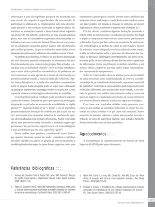 observados, e uma das hipóteses que pode ser levantada para
esse evento diz respeito à especificidade da intervenção. As
participantes utilizavam os implementos sob uma determi-
nada posição e em condição particular de repetitividade. En-
tretanto, as avaliações iniciais e finais foram feitas seguindo
um protocolo pré-definido já descrito, ou seja, posição estática
plena, mas sem as características gestuais adotadas pelas tra-
balhadoras em seu ambiente laboral. Dessa forma, os proces-
sos de adaptação esperados, podem não ter sido identificados
pela análise proposta, já que os estímulos eram dados numa
situação completamente diferente das análises inicial e final.
Noâmbitodossintomas,verificou-sequehouvediminuição
do nível doloroso quando comparados os momentos inicial e
final da avaliação para cada um dos grupos. Tais achados con-
cordam com os de Basford e Smith11
. Deve-se notar, entretanto,
que o autor utiliza palmilhas viscoeslásticas de polietano por
cinco semanas, ou seja, apesar de o tempo de intervenção ser
próximo aos deste estudo, o material utilizado é diferente. Ape-
sar dessa divergência e, a partir dos resultados comparativos
entre os grupos desta pesquisa, pode-se supor que a utilização
de qualquer implemento que traga conforto aos pés, por si, seja
capaz de amenizar sinais álgicos relacionados ao trabalho.
Comohipóteseparatalcondição,pode-seutilizaraseguinte
cadeia de eventos. Entende-se que a permanência prolongada
da posição em pé induz ao aumento da sensibilidade na região
plantar23,31
. Segundo Shabat et al.12
e King9
, o uso de palmilhas
proporciona maior sensação de conforto aos pés, o que, por sua
vez, provocaria uma sensação subjetiva da melhora de quei-
xas desencadeadas pela postura ortostática. Numa conclusão
óbvia, mas pertinente nesta discussão, a literatura sugere que
permanecer em pé em uma superfície macia é menos fatigante
e mais confortável que em uma superfície rígida8,9
.
Numa análise mais genérica, considerando tanto descar-
gas quanto sintomas, apesar de poder considerar a hipótese
do efeito placebo em ambos os grupos, já que tecnicamente a
modificação das descargas de pesos foram negativas tanto para
experimento quanto para controle, mesmo com a melhora dos
sintomas, não se pode negar a condição de maior conforto como
um fator positivo em relação à redução de sintomas de menor
importância clínica, conforme o sugerido por Shabat et al.12
.
Por fim, devem considerar algumas limitações do estudo e
inferir sobre as repercussões e conclusões do mesmo. Foi frágil
o aspecto comparativo deste estudo com outros previamente
publicados. O principal fator refere-se à ausência de padroniza-
ção metodológica no âmbito da coleta de informações. Apesar
de entender como adequado o método adotado neste ensaio,
a falta de informações sobre o processo de obtenção das me-
didas de pressão e calibragem do instrumento por parte do fa-
bricante pode, de certa forma, deixar dúvidas sobre a precisão
da informação. Como contribuição no âmbito científico, e até
mesmo clínico, sugere-se que tais dados sejam disponibiliza-
dos no manual do equipamento.
Sobre as repercussões, deve-se atentar para a necessidade
de uma prescrição mais individualizada de órteses, conside-
rando tipo de pé, mobilidade de tornozelo, espessura e material
da palmilha32
. A atenção a esses aspectos poderia proporcionar
resultados diferentes dos encontrados neste estudo e, no sen-
tido de garantir um melhor entendimento sobre o tema em
questão, sugere-se a realização de estudos de casos anteriores
aos ensaios clínicos, visando a um maior rigor metodológico.
Com base nos resultados obtidos nesta pesquisa, con-
cluiu-se que ambas as palmilhas reduziram os níveis dos sin-
tomas na coluna lombar e no pé. Após oito semanas, houve
aumento de pressão máxima e média das pressões nos pés e
redução de área de superfície plantar. Tais achados também
foram observados para as duas palmilhas.
Agradecimentos
À Coordenação de Aperfeiçoamento de Pessoal de Nível
Superior (CAPES) pelo apoio financeiro.
1.	 Almeida JS, Carvalho Filho G, Pastre CM, Lamari NM, Pastre EC. Afecção
do tendão supra-espinal e afastamento laboral. Ciênc Saúde Coletiva.
2008;13(2):517-22.
2.	 PastreEC,CarvalhoFilhoG,PastreCM,PadovaniCR,AlmeidaJS,NettoJúnior
J. Queixas osteomusculares relacionadas ao trabalho relatadas por mulheres
de centro de ressocialização. Cad Saúde Pública. 2007;23(11):2605-11.
3.	 Walsh IAP, Corral S, Franco RN, Canetti EE, Alen ME, Coury HJ. Work
ability of subjects with chronic musculoskeletal disorders. Rev Saúde
Pública. 2004;38(2):149-56.
4.	 Picoloto D, Silveira E. Prevalência de sintomas osteomusculares e fatores
associados em trabalhadores de uma indústria metalúrgica de Canoas –
RS. Ciênc Saúde Coletiva. 2008;13(2):507-16.
Pressão plantar e sintomas no trabalho com uso de palmilhas
547
Rev Bras Fisioter. 2009;13(6):542-8.
Referências bibliográficas
 