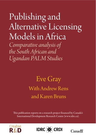 Publishing and
Alternative Licensing
Models in Africa
Comparative analysis of
the South African and
Ugandan PALM Studies
Eve Gray
With Andrew Rens
and Karen Bruns
This publication reports on a research project financed by Canada’s
International Development Research Centre (www.idrc.ca).
 