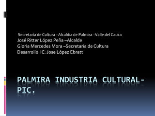 Secretaría de Cultura –Alcaldía de Palmira –Valle del Cauca
José Ritter López Peña –Alcalde
Gloria Mercedes Mora –Secretaria de Cultura
Desarrollo IC: Jose López Ebratt




PALMIRA INDUSTRIA CULTURAL-
PIC.
 