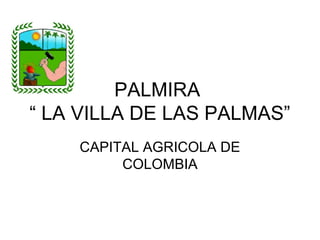 PALMIRA
“ LA VILLA DE LAS PALMAS”
    CAPITAL AGRICOLA DE
         COLOMBIA
 