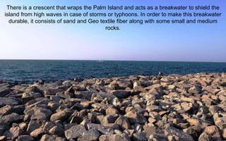 There is a crescent that wraps the Palm Island and acts as a breakwater to shield the
island from high waves in case of storms or typhoons. In order to make this breakwater
durable, it consists of sand and Geo textile fiber along with some small and medium
rocks.
 