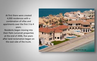 At first there were created
4,000 residences with a
combination of villas and
apartments over the first 3 to 4
years.
Residents began moving into
their Palm Jumeirah properties
at the end of 2006, five years
after land reclamation began on
the east side of the trunk.
Image from the net
 