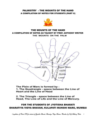 PALMISTRY - THE MOUNTS OF THE HAND
A COMPILATION OF NOTES FOR STUDENTS (PART II)
THE MOUNTS OF THE HAND
A COMPILATION OF NOTES AS TAUGHT BY PROF. ANTHONY WRITER
FOR THE STUDENTS OF JYOTISHA BHARATI
BHARATIYA VIDYA BHAVAN, KULAPATI MUNSHI MARG, MUMBAI
Compilation of Notes (II) for students of Jyotisha Bharati, Bharatiya Vidya Bhavan, Mumbai, by Prof. Anthony Writerompilation of Notes (II) for students of Jyotisha Bharati, Bharatiya Vidya Bhavan, Mumbai, by Prof. Anthony Writerompilation of Notes (II) for students of Jyotisha Bharati, Bharatiya Vidya Bhavan, Mumbai, by Prof. Anthony Writerompilation of Notes (II) for students of Jyotisha Bharati, Bharatiya Vidya Bhavan, Mumbai, by Prof. Anthony Writer 1111
THE MOUNTS ON THE PALM
Jupiter
S
a
tu
rn Apollo
M
e
rcu
ry
Upper MarsLower Mars
Venus
MountofLunar
Upper
Middle
Lower
ThePlainofMars
The Plain of Mars is formed by :
1. The Quadrangle - space between the Line of
Heart and the Line of Head
2. The Triangle - space between the Line of
Head, The Line of Life and the Line of Mercury.
 