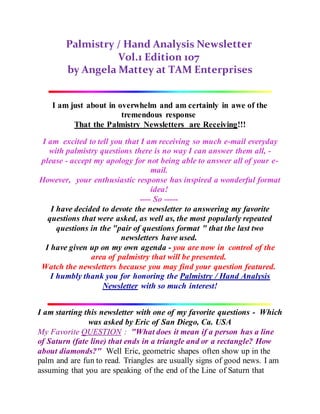 Palmistry / Hand Analysis Newsletter
Vol.1 Edition 107
by Angela Mattey at TAM Enterprises
I am just about in overwhelm and am certainly in awe of the
tremendous response
That the Palmistry Newsletters are Receiving!!!
I am excited to tell you that I am receiving so much e-mail everyday
with palmistry questions there is no way I can answer them all, -
please - accept my apology for not being able to answer all of your e-
mail.
However, your enthusiastic response has inspired a wonderful format
idea!
---- So -----
I have decided to devote the newsletter to answering my favorite
questions that were asked, as well as, the most popularly repeated
questions in the "pair of questions format " that the last two
newsletters have used.
I have given up on my own agenda - you are now in control of the
area of palmistry that will be presented.
Watch the newsletters because you may find your question featured.
I humbly thank you for honoring the Palmistry / Hand Analysis
Newsletter with so much interest!
I am starting this newsletter with one of my favorite questions - Which
was asked by Eric of San Diego, Ca. USA
My Favorite QUESTION : "What does it mean if a person has a line
of Saturn (fate line) that ends in a triangle and or a rectangle? How
about diamonds?" Well Eric, geometric shapes often show up in the
palm and are fun to read. Triangles are usually signs of good news. I am
assuming that you are speaking of the end of the Line of Saturn that
 