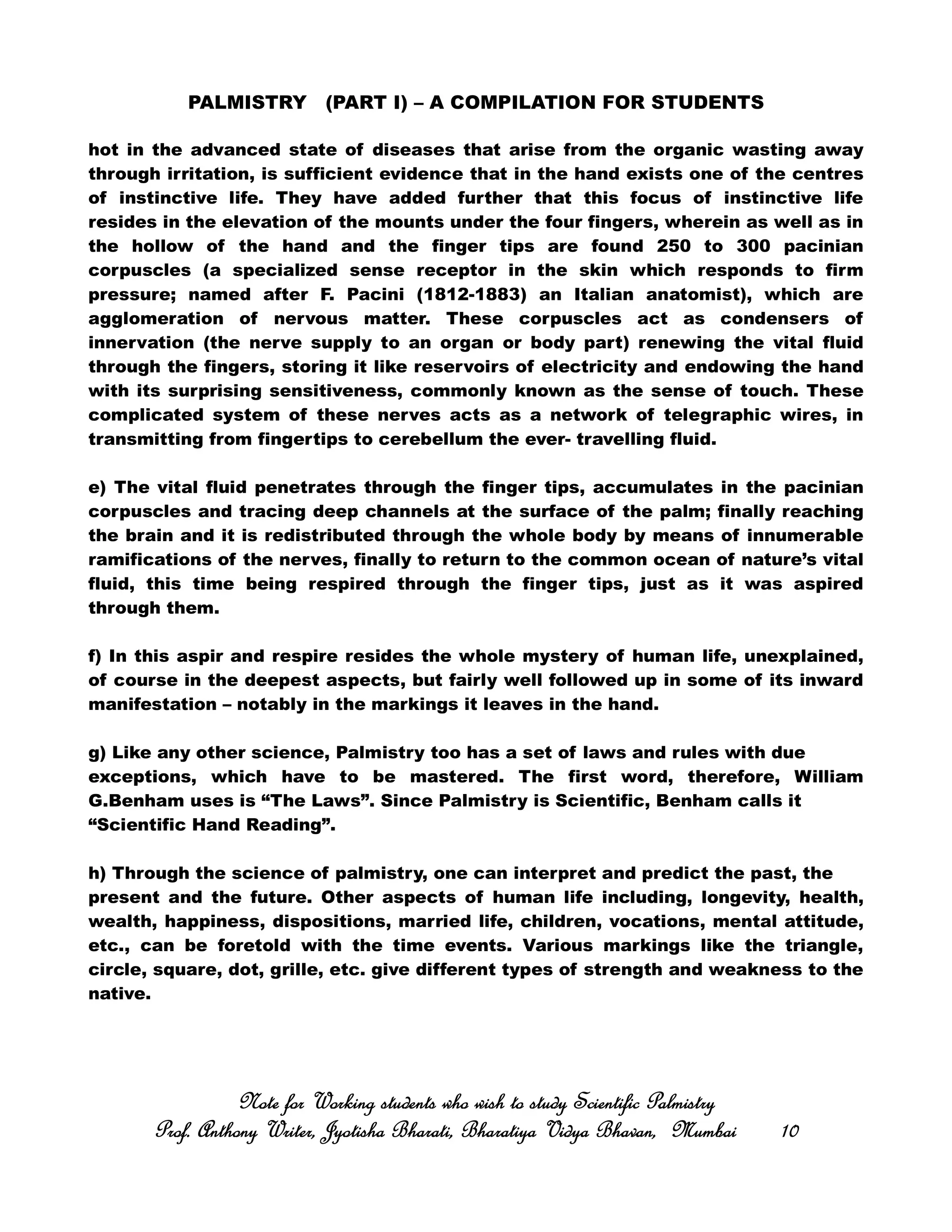 PALMISTRY (PART I) – A COMPILATION FOR STUDENTS
hot in the advanced state of diseases that arise from the organic wasting away
through irritation, is sufficient evidence that in the hand exists one of the centres
of instinctive life. They have added further that this focus of instinctive life
resides in the elevation of the mounts under the four fingers, wherein as well as in
the hollow of the hand and the finger tips are found 250 to 300 pacinian
corpuscles (a specialized sense receptor in the skin which responds to firm
pressure; named after F. Pacini (1812-1883) an Italian anatomist), which are
agglomeration of nervous matter. These corpuscles act as condensers of
innervation (the nerve supply to an organ or body part) renewing the vital fluid
through the fingers, storing it like reservoirs of electricity and endowing the hand
with its surprising sensitiveness, commonly known as the sense of touch. These
complicated system of these nerves acts as a network of telegraphic wires, in
transmitting from fingertips to cerebellum the ever- travelling fluid.
e) The vital fluid penetrates through the finger tips, accumulates in the pacinian
corpuscles and tracing deep channels at the surface of the palm; finally reaching
the brain and it is redistributed through the whole body by means of innumerable
ramifications of the nerves, finally to return to the common ocean of nature’s vital
fluid, this time being respired through the finger tips, just as it was aspired
through them.
f) In this aspir and respire resides the whole mystery of human life, unexplained,
of course in the deepest aspects, but fairly well followed up in some of its inward
manifestation – notably in the markings it leaves in the hand.
g) Like any other science, Palmistry too has a set of laws and rules with due
exceptions, which have to be mastered. The first word, therefore, William
G.Benham uses is “The Laws”. Since Palmistry is Scientific, Benham calls it
“Scientific Hand Reading”.
h) Through the science of palmistry, one can interpret and predict the past, the
present and the future. Other aspects of human life including, longevity, health,
wealth, happiness, dispositions, married life, children, vocations, mental attitude,
etc., can be foretold with the time events. Various markings like the triangle,
circle, square, dot, grille, etc. give different types of strength and weakness to the
native.
Note for Working students who wish to study Scientific PalmistryNote for Working students who wish to study Scientific PalmistryNote for Working students who wish to study Scientific PalmistryNote for Working students who wish to study Scientific Palmistry
Prof. Anthony Writer, Jyotisha Bharati, Bharatiya Vidya Bhavan, MumbaiProf. Anthony Writer, Jyotisha Bharati, Bharatiya Vidya Bhavan, MumbaiProf. Anthony Writer, Jyotisha Bharati, Bharatiya Vidya Bhavan, MumbaiProf. Anthony Writer, Jyotisha Bharati, Bharatiya Vidya Bhavan, Mumbai 10101010
 