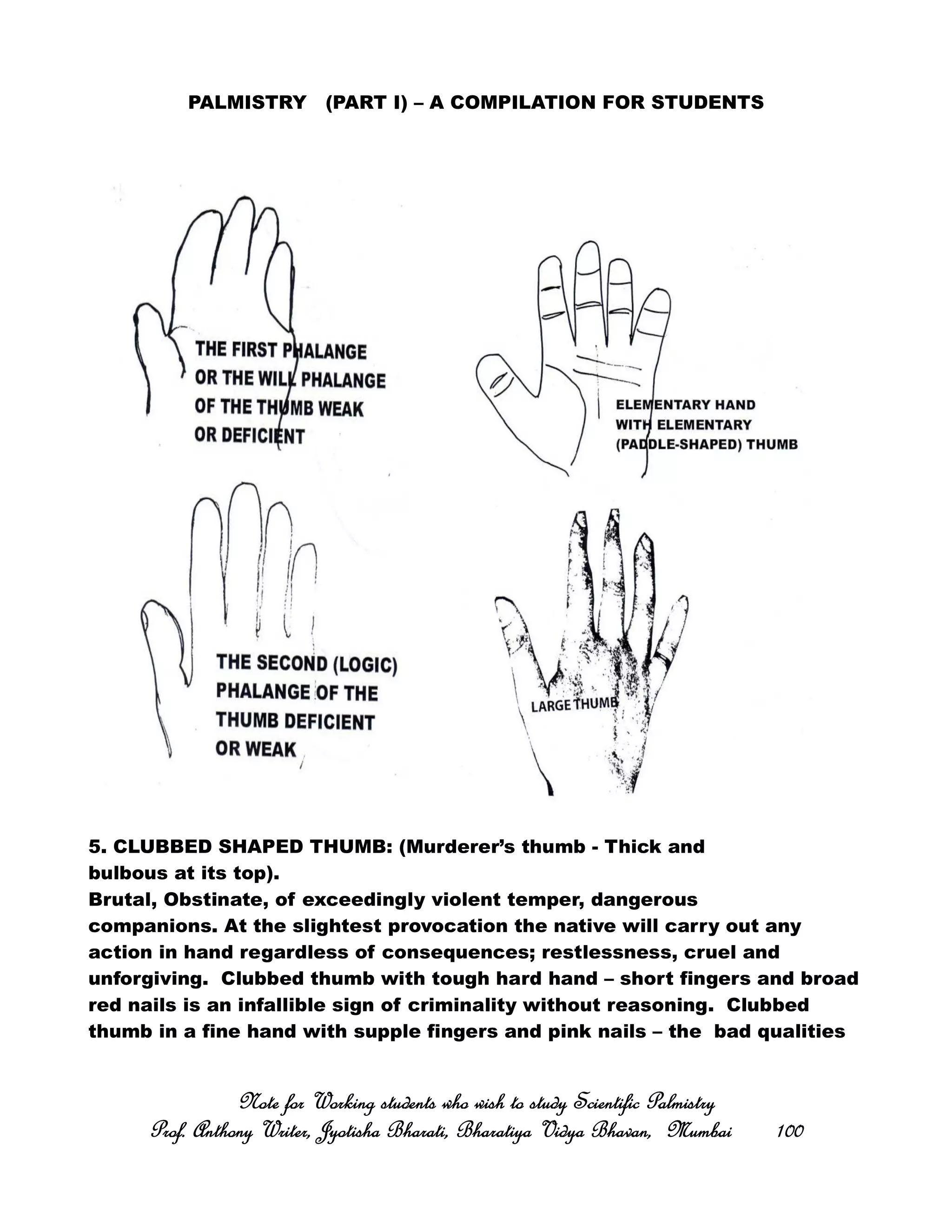 PALMISTRY (PART I) – A COMPILATION FOR STUDENTS
5. CLUBBED SHAPED THUMB: (Murderer’s thumb - Thick and
bulbous at its top).
Brutal, Obstinate, of exceedingly violent temper, dangerous
companions. At the slightest provocation the native will carry out any
action in hand regardless of consequences; restlessness, cruel and
unforgiving. Clubbed thumb with tough hard hand – short fingers and broad
red nails is an infallible sign of criminality without reasoning. Clubbed
thumb in a fine hand with supple fingers and pink nails – the bad qualities
Note for Working students who wish to study Scientific PalmistryNote for Working students who wish to study Scientific PalmistryNote for Working students who wish to study Scientific PalmistryNote for Working students who wish to study Scientific Palmistry
Prof. Anthony Writer, Jyotisha Bharati, Bharatiya Vidya Bhavan, MumbaiProf. Anthony Writer, Jyotisha Bharati, Bharatiya Vidya Bhavan, MumbaiProf. Anthony Writer, Jyotisha Bharati, Bharatiya Vidya Bhavan, MumbaiProf. Anthony Writer, Jyotisha Bharati, Bharatiya Vidya Bhavan, Mumbai 100100100100
 