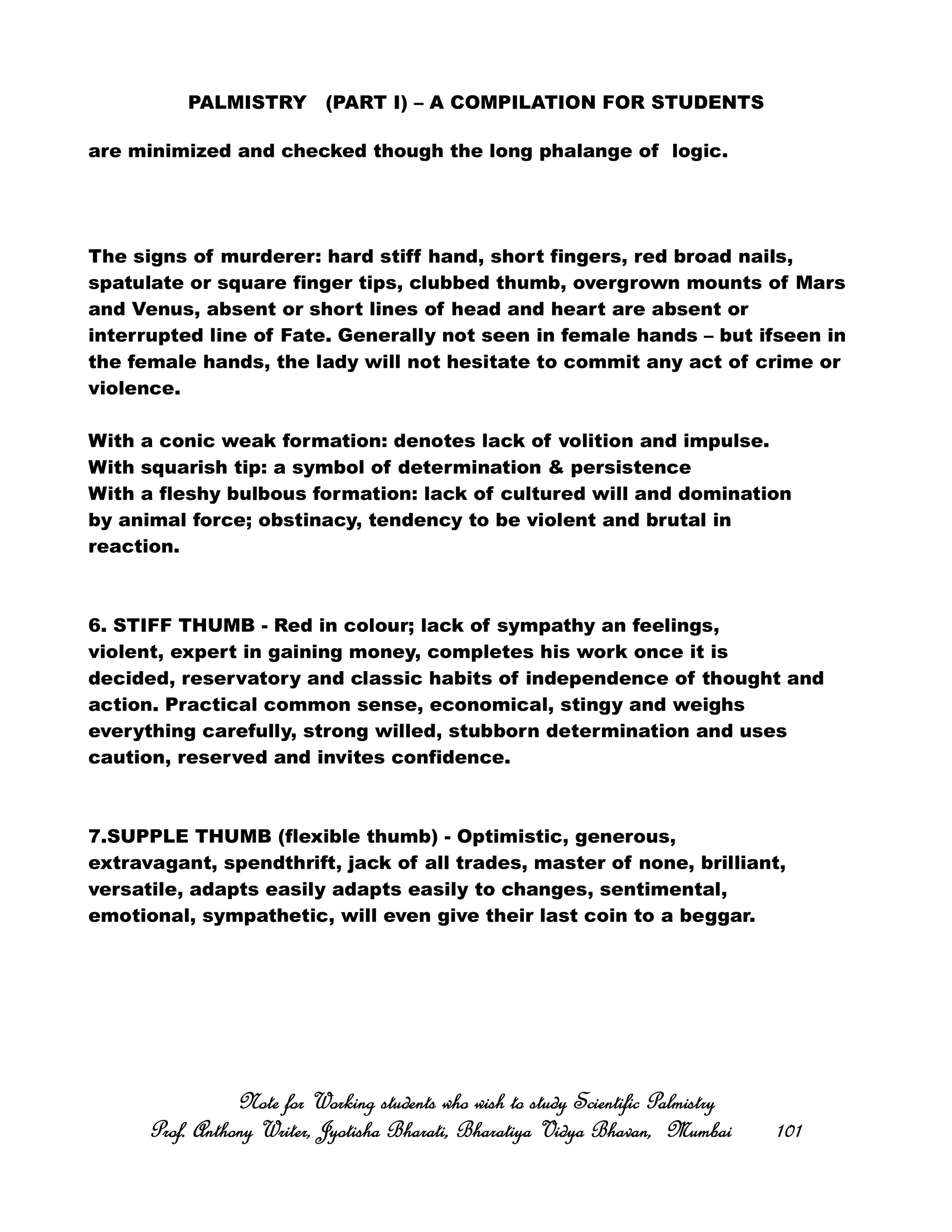 PALMISTRY (PART I) – A COMPILATION FOR STUDENTS
are minimized and checked though the long phalange of logic.
The signs of murderer: hard stiff hand, short fingers, red broad nails,
spatulate or square finger tips, clubbed thumb, overgrown mounts of Mars
and Venus, absent or short lines of head and heart are absent or
interrupted line of Fate. Generally not seen in female hands – but ifseen in
the female hands, the lady will not hesitate to commit any act of crime or
violence.
With a conic weak formation: denotes lack of volition and impulse.
With squarish tip: a symbol of determination & persistence
With a fleshy bulbous formation: lack of cultured will and domination
by animal force; obstinacy, tendency to be violent and brutal in
reaction.
6. STIFF THUMB - Red in colour; lack of sympathy an feelings,
violent, expert in gaining money, completes his work once it is
decided, reservatory and classic habits of independence of thought and
action. Practical common sense, economical, stingy and weighs
everything carefully, strong willed, stubborn determination and uses
caution, reserved and invites confidence.
7.SUPPLE THUMB (flexible thumb) - Optimistic, generous,
extravagant, spendthrift, jack of all trades, master of none, brilliant,
versatile, adapts easily adapts easily to changes, sentimental,
emotional, sympathetic, will even give their last coin to a beggar.
Note for Working students who wish to study Scientific PalmistryNote for Working students who wish to study Scientific PalmistryNote for Working students who wish to study Scientific PalmistryNote for Working students who wish to study Scientific Palmistry
Prof. Anthony Writer, Jyotisha Bharati, Bharatiya Vidya Bhavan, MumbaiProf. Anthony Writer, Jyotisha Bharati, Bharatiya Vidya Bhavan, MumbaiProf. Anthony Writer, Jyotisha Bharati, Bharatiya Vidya Bhavan, MumbaiProf. Anthony Writer, Jyotisha Bharati, Bharatiya Vidya Bhavan, Mumbai 101101101101
 