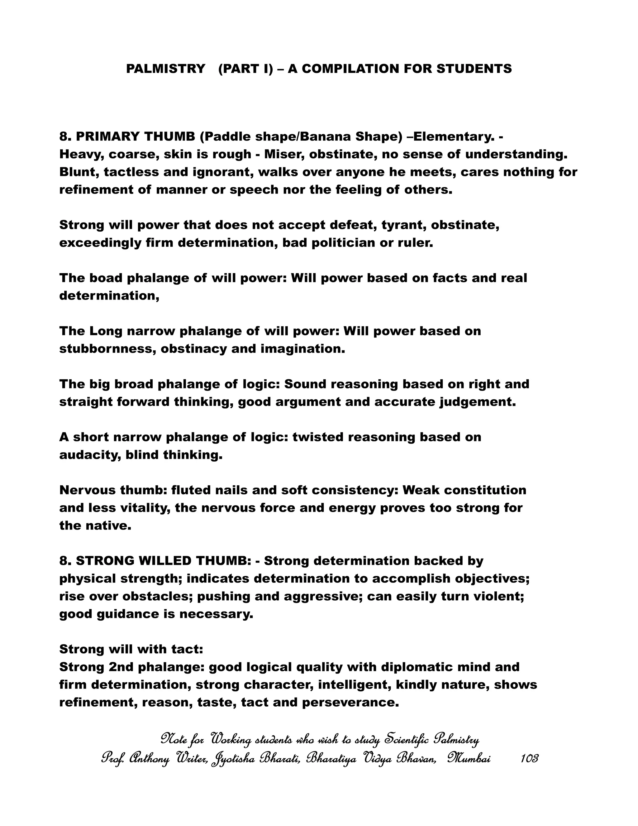 PALMISTRY (PART I) – A COMPILATION FOR STUDENTS
8. PRIMARY THUMB (Paddle shape/Banana Shape) –Elementary. -
Heavy, coarse, skin is rough - Miser, obstinate, no sense of understanding.
Blunt, tactless and ignorant, walks over anyone he meets, cares nothing for
refinement of manner or speech nor the feeling of others.
Strong will power that does not accept defeat, tyrant, obstinate,
exceedingly firm determination, bad politician or ruler.
The boad phalange of will power: Will power based on facts and real
determination,
The Long narrow phalange of will power: Will power based on
stubbornness, obstinacy and imagination.
The big broad phalange of logic: Sound reasoning based on right and
straight forward thinking, good argument and accurate judgement.
A short narrow phalange of logic: twisted reasoning based on
audacity, blind thinking.
Nervous thumb: fluted nails and soft consistency: Weak constitution
and less vitality, the nervous force and energy proves too strong for
the native.
8. STRONG WILLED THUMB: - Strong determination backed by
physical strength; indicates determination to accomplish objectives;
rise over obstacles; pushing and aggressive; can easily turn violent;
good guidance is necessary.
Strong will with tact:
Strong 2nd phalange: good logical quality with diplomatic mind and
firm determination, strong character, intelligent, kindly nature, shows
refinement, reason, taste, tact and perseverance.
Note for Working students who wish to study Scientific PalmistryNote for Working students who wish to study Scientific PalmistryNote for Working students who wish to study Scientific PalmistryNote for Working students who wish to study Scientific Palmistry
Prof. Anthony Writer, Jyotisha Bharati, Bharatiya Vidya Bhavan, MumbaiProf. Anthony Writer, Jyotisha Bharati, Bharatiya Vidya Bhavan, MumbaiProf. Anthony Writer, Jyotisha Bharati, Bharatiya Vidya Bhavan, MumbaiProf. Anthony Writer, Jyotisha Bharati, Bharatiya Vidya Bhavan, Mumbai 103103103103
 