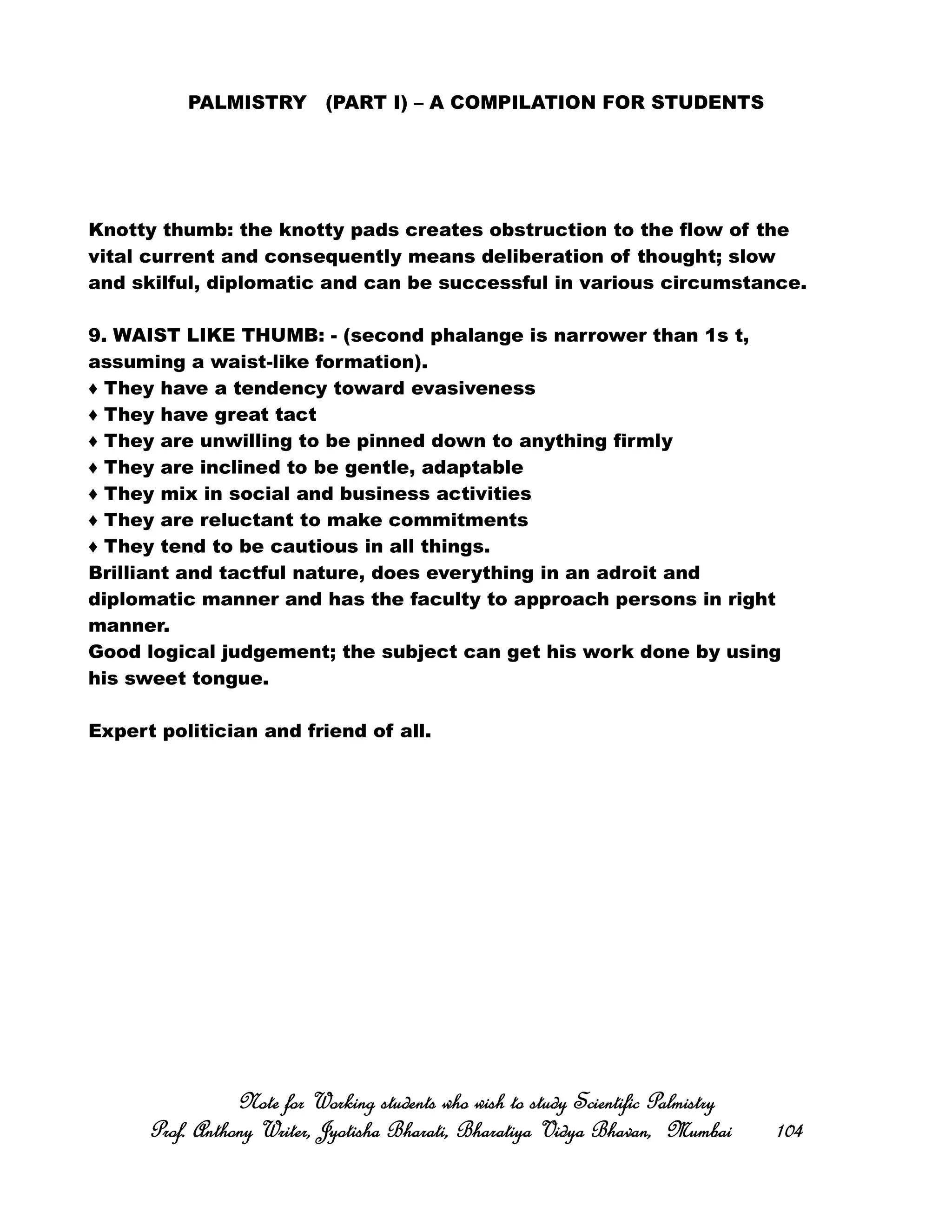 PALMISTRY (PART I) – A COMPILATION FOR STUDENTS
Knotty thumb: the knotty pads creates obstruction to the flow of the
vital current and consequently means deliberation of thought; slow
and skilful, diplomatic and can be successful in various circumstance.
9. WAIST LIKE THUMB: - (second phalange is narrower than 1s t,
assuming a waist-like formation).
♦ They have a tendency toward evasiveness
♦ They have great tact
♦ They are unwilling to be pinned down to anything firmly
♦ They are inclined to be gentle, adaptable
♦ They mix in social and business activities
♦ They are reluctant to make commitments
♦ They tend to be cautious in all things.
Brilliant and tactful nature, does everything in an adroit and
diplomatic manner and has the faculty to approach persons in right
manner.
Good logical judgement; the subject can get his work done by using
his sweet tongue.
Expert politician and friend of all.
Note for Working students who wish to study Scientific PalmistryNote for Working students who wish to study Scientific PalmistryNote for Working students who wish to study Scientific PalmistryNote for Working students who wish to study Scientific Palmistry
Prof. Anthony Writer, Jyotisha Bharati, Bharatiya Vidya Bhavan, MumbaiProf. Anthony Writer, Jyotisha Bharati, Bharatiya Vidya Bhavan, MumbaiProf. Anthony Writer, Jyotisha Bharati, Bharatiya Vidya Bhavan, MumbaiProf. Anthony Writer, Jyotisha Bharati, Bharatiya Vidya Bhavan, Mumbai 104104104104
 