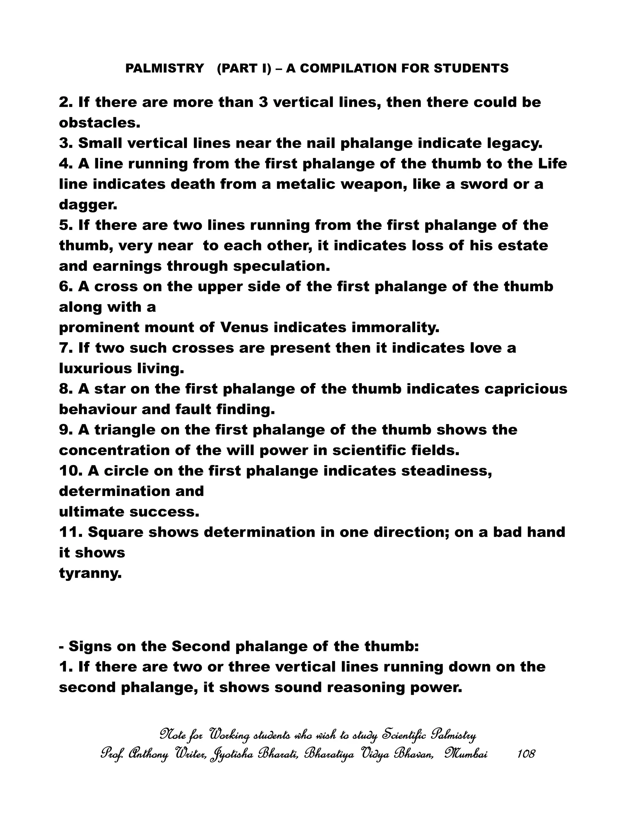 PALMISTRY (PART I) – A COMPILATION FOR STUDENTS
2. If there are more than 3 vertical lines, then there could be
obstacles.
3. Small vertical lines near the nail phalange indicate legacy.
4. A line running from the first phalange of the thumb to the Life
line indicates death from a metalic weapon, like a sword or a
dagger.
5. If there are two lines running from the first phalange of the
thumb, very near to each other, it indicates loss of his estate
and earnings through speculation.
6. A cross on the upper side of the first phalange of the thumb
along with a
prominent mount of Venus indicates immorality.
7. If two such crosses are present then it indicates love a
luxurious living.
8. A star on the first phalange of the thumb indicates capricious
behaviour and fault finding.
9. A triangle on the first phalange of the thumb shows the
concentration of the will power in scientific fields.
10. A circle on the first phalange indicates steadiness,
determination and
ultimate success.
11. Square shows determination in one direction; on a bad hand
it shows
tyranny.
- Signs on the Second phalange of the thumb:
1. If there are two or three vertical lines running down on the
second phalange, it shows sound reasoning power.
Note for Working students who wish to study Scientific PalmistryNote for Working students who wish to study Scientific PalmistryNote for Working students who wish to study Scientific PalmistryNote for Working students who wish to study Scientific Palmistry
Prof. Anthony Writer, Jyotisha Bharati, Bharatiya Vidya Bhavan, MumbaiProf. Anthony Writer, Jyotisha Bharati, Bharatiya Vidya Bhavan, MumbaiProf. Anthony Writer, Jyotisha Bharati, Bharatiya Vidya Bhavan, MumbaiProf. Anthony Writer, Jyotisha Bharati, Bharatiya Vidya Bhavan, Mumbai 108108108108
 