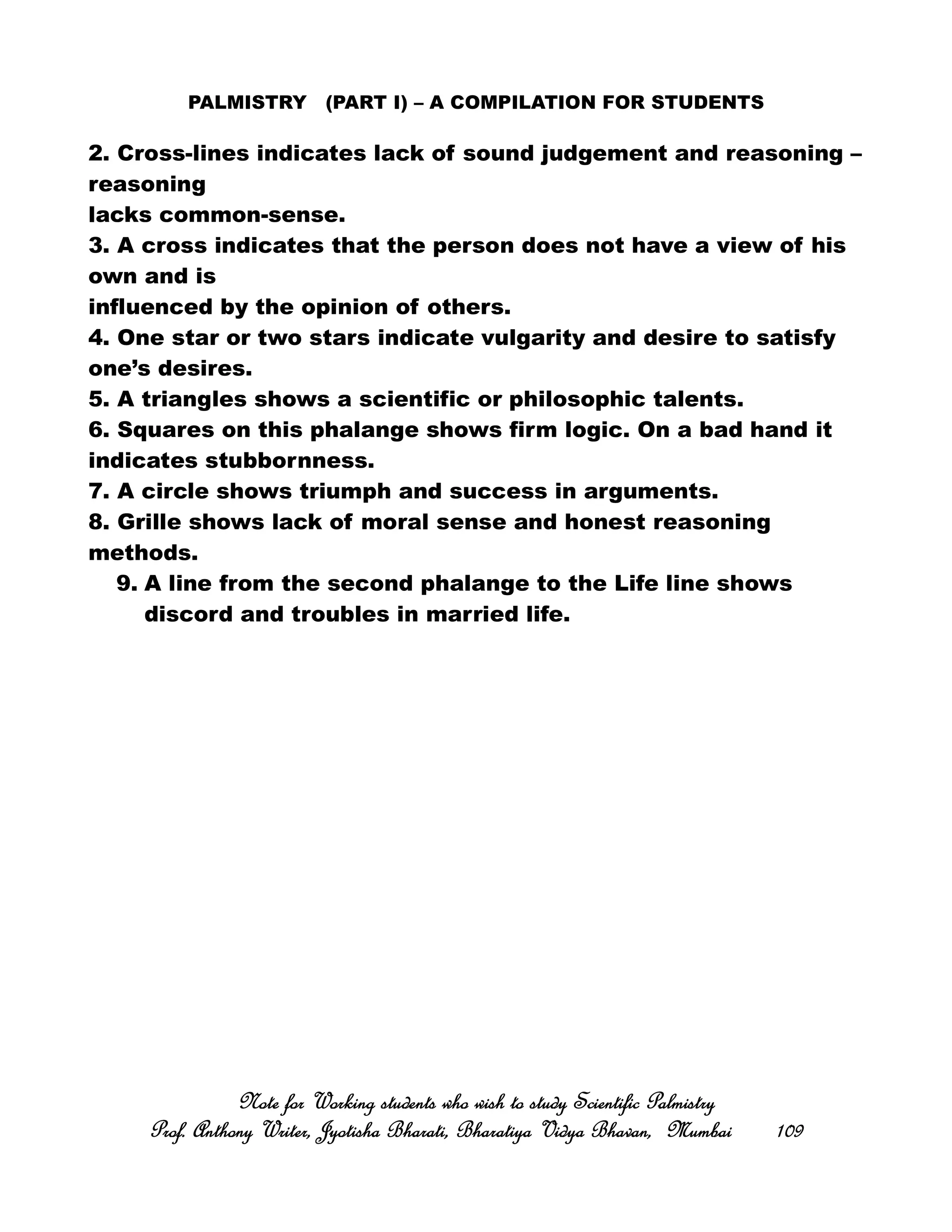 PALMISTRY (PART I) – A COMPILATION FOR STUDENTS
2. Cross-lines indicates lack of sound judgement and reasoning –
reasoning
lacks common-sense.
3. A cross indicates that the person does not have a view of his
own and is
influenced by the opinion of others.
4. One star or two stars indicate vulgarity and desire to satisfy
one’s desires.
5. A triangles shows a scientific or philosophic talents.
6. Squares on this phalange shows firm logic. On a bad hand it
indicates stubbornness.
7. A circle shows triumph and success in arguments.
8. Grille shows lack of moral sense and honest reasoning
methods.
9. A line from the second phalange to the Life line shows
discord and troubles in married life.
Note for Working students who wish to study Scientific PalmistryNote for Working students who wish to study Scientific PalmistryNote for Working students who wish to study Scientific PalmistryNote for Working students who wish to study Scientific Palmistry
Prof. Anthony Writer, Jyotisha Bharati, Bharatiya Vidya Bhavan, MumbaiProf. Anthony Writer, Jyotisha Bharati, Bharatiya Vidya Bhavan, MumbaiProf. Anthony Writer, Jyotisha Bharati, Bharatiya Vidya Bhavan, MumbaiProf. Anthony Writer, Jyotisha Bharati, Bharatiya Vidya Bhavan, Mumbai 109109109109
 