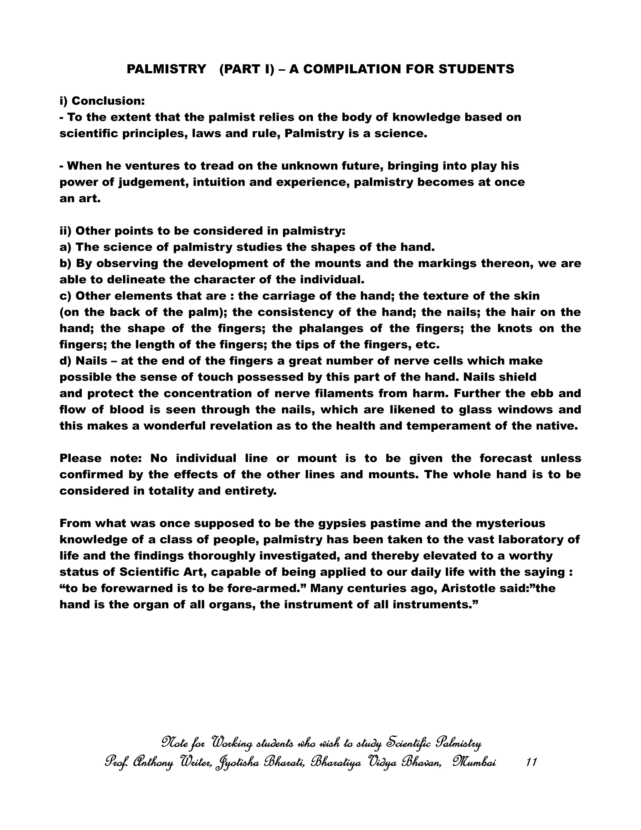 PALMISTRY (PART I) – A COMPILATION FOR STUDENTS
i) Conclusion:
- To the extent that the palmist relies on the body of knowledge based on
scientific principles, laws and rule, Palmistry is a science.
- When he ventures to tread on the unknown future, bringing into play his
power of judgement, intuition and experience, palmistry becomes at once
an art.
ii) Other points to be considered in palmistry:
a) The science of palmistry studies the shapes of the hand.
b) By observing the development of the mounts and the markings thereon, we are
able to delineate the character of the individual.
c) Other elements that are : the carriage of the hand; the texture of the skin
(on the back of the palm); the consistency of the hand; the nails; the hair on the
hand; the shape of the fingers; the phalanges of the fingers; the knots on the
fingers; the length of the fingers; the tips of the fingers, etc.
d) Nails – at the end of the fingers a great number of nerve cells which make
possible the sense of touch possessed by this part of the hand. Nails shield
and protect the concentration of nerve filaments from harm. Further the ebb and
flow of blood is seen through the nails, which are likened to glass windows and
this makes a wonderful revelation as to the health and temperament of the native.
Please note: No individual line or mount is to be given the forecast unless
confirmed by the effects of the other lines and mounts. The whole hand is to be
considered in totality and entirety.
From what was once supposed to be the gypsies pastime and the mysterious
knowledge of a class of people, palmistry has been taken to the vast laboratory of
life and the findings thoroughly investigated, and thereby elevated to a worthy
status of Scientific Art, capable of being applied to our daily life with the saying :
“to be forewarned is to be fore-armed.” Many centuries ago, Aristotle said:”the
hand is the organ of all organs, the instrument of all instruments.”
Note for Working students who wish to study Scientific PalmistryNote for Working students who wish to study Scientific PalmistryNote for Working students who wish to study Scientific PalmistryNote for Working students who wish to study Scientific Palmistry
Prof. Anthony Writer, Jyotisha Bharati, Bharatiya Vidya Bhavan, MumbaiProf. Anthony Writer, Jyotisha Bharati, Bharatiya Vidya Bhavan, MumbaiProf. Anthony Writer, Jyotisha Bharati, Bharatiya Vidya Bhavan, MumbaiProf. Anthony Writer, Jyotisha Bharati, Bharatiya Vidya Bhavan, Mumbai 11111111
 