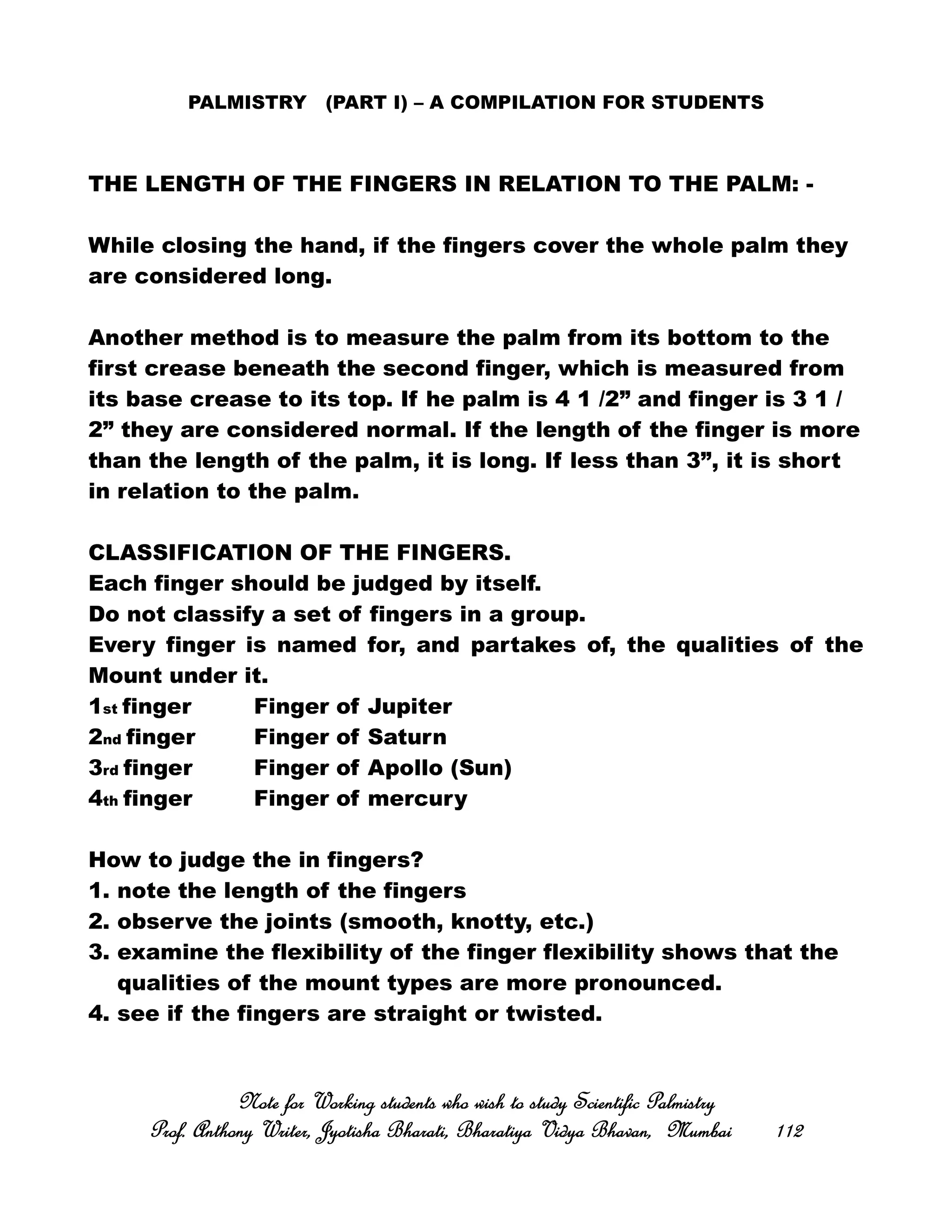 PALMISTRY (PART I) – A COMPILATION FOR STUDENTS
THE LENGTH OF THE FINGERS IN RELATION TO THE PALM: -
While closing the hand, if the fingers cover the whole palm they
are considered long.
Another method is to measure the palm from its bottom to the
first crease beneath the second finger, which is measured from
its base crease to its top. If he palm is 4 1 /2” and finger is 3 1 /
2” they are considered normal. If the length of the finger is more
than the length of the palm, it is long. If less than 3”, it is short
in relation to the palm.
CLASSIFICATION OF THE FINGERS.
Each finger should be judged by itself.
Do not classify a set of fingers in a group.
Every finger is named for, and partakes of, the qualities of the
Mount under it.
1st finger Finger of Jupiter
2nd finger Finger of Saturn
3rd finger Finger of Apollo (Sun)
4th finger Finger of mercury
How to judge the in fingers?
1. note the length of the fingers
2. observe the joints (smooth, knotty, etc.)
3. examine the flexibility of the finger flexibility shows that the
qualities of the mount types are more pronounced.
4. see if the fingers are straight or twisted.
Note for Working students who wish to study Scientific PalmistryNote for Working students who wish to study Scientific PalmistryNote for Working students who wish to study Scientific PalmistryNote for Working students who wish to study Scientific Palmistry
Prof. Anthony Writer, Jyotisha Bharati, Bharatiya Vidya Bhavan, MumbaiProf. Anthony Writer, Jyotisha Bharati, Bharatiya Vidya Bhavan, MumbaiProf. Anthony Writer, Jyotisha Bharati, Bharatiya Vidya Bhavan, MumbaiProf. Anthony Writer, Jyotisha Bharati, Bharatiya Vidya Bhavan, Mumbai 112112112112
 