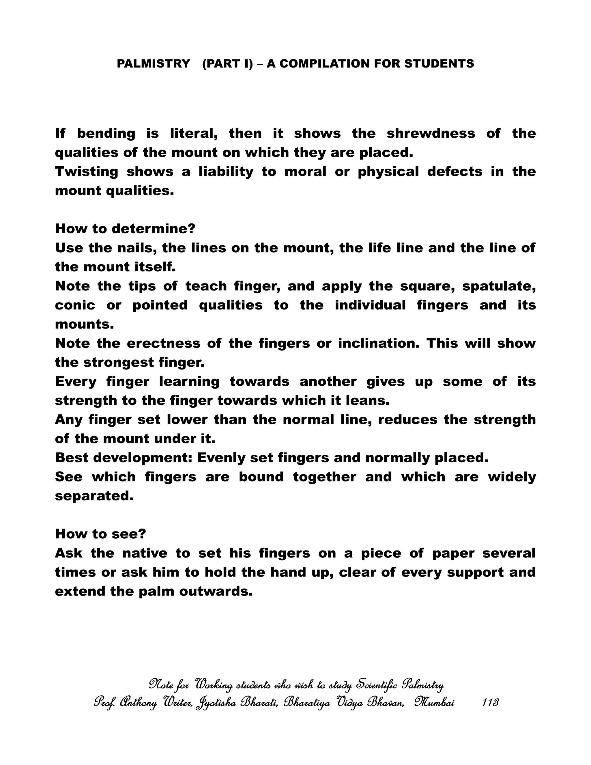 PALMISTRY (PART I) – A COMPILATION FOR STUDENTS
If bending is literal, then it shows the shrewdness of the
qualities of the mount on which they are placed.
Twisting shows a liability to moral or physical defects in the
mount qualities.
How to determine?
Use the nails, the lines on the mount, the life line and the line of
the mount itself.
Note the tips of teach finger, and apply the square, spatulate,
conic or pointed qualities to the individual fingers and its
mounts.
Note the erectness of the fingers or inclination. This will show
the strongest finger.
Every finger learning towards another gives up some of its
strength to the finger towards which it leans.
Any finger set lower than the normal line, reduces the strength
of the mount under it.
Best development: Evenly set fingers and normally placed.
See which fingers are bound together and which are widely
separated.
How to see?
Ask the native to set his fingers on a piece of paper several
times or ask him to hold the hand up, clear of every support and
extend the palm outwards.
Note for Working students who wish to study Scientific PalmistryNote for Working students who wish to study Scientific PalmistryNote for Working students who wish to study Scientific PalmistryNote for Working students who wish to study Scientific Palmistry
Prof. Anthony Writer, Jyotisha Bharati, Bharatiya Vidya Bhavan, MumbaiProf. Anthony Writer, Jyotisha Bharati, Bharatiya Vidya Bhavan, MumbaiProf. Anthony Writer, Jyotisha Bharati, Bharatiya Vidya Bhavan, MumbaiProf. Anthony Writer, Jyotisha Bharati, Bharatiya Vidya Bhavan, Mumbai 113113113113
 