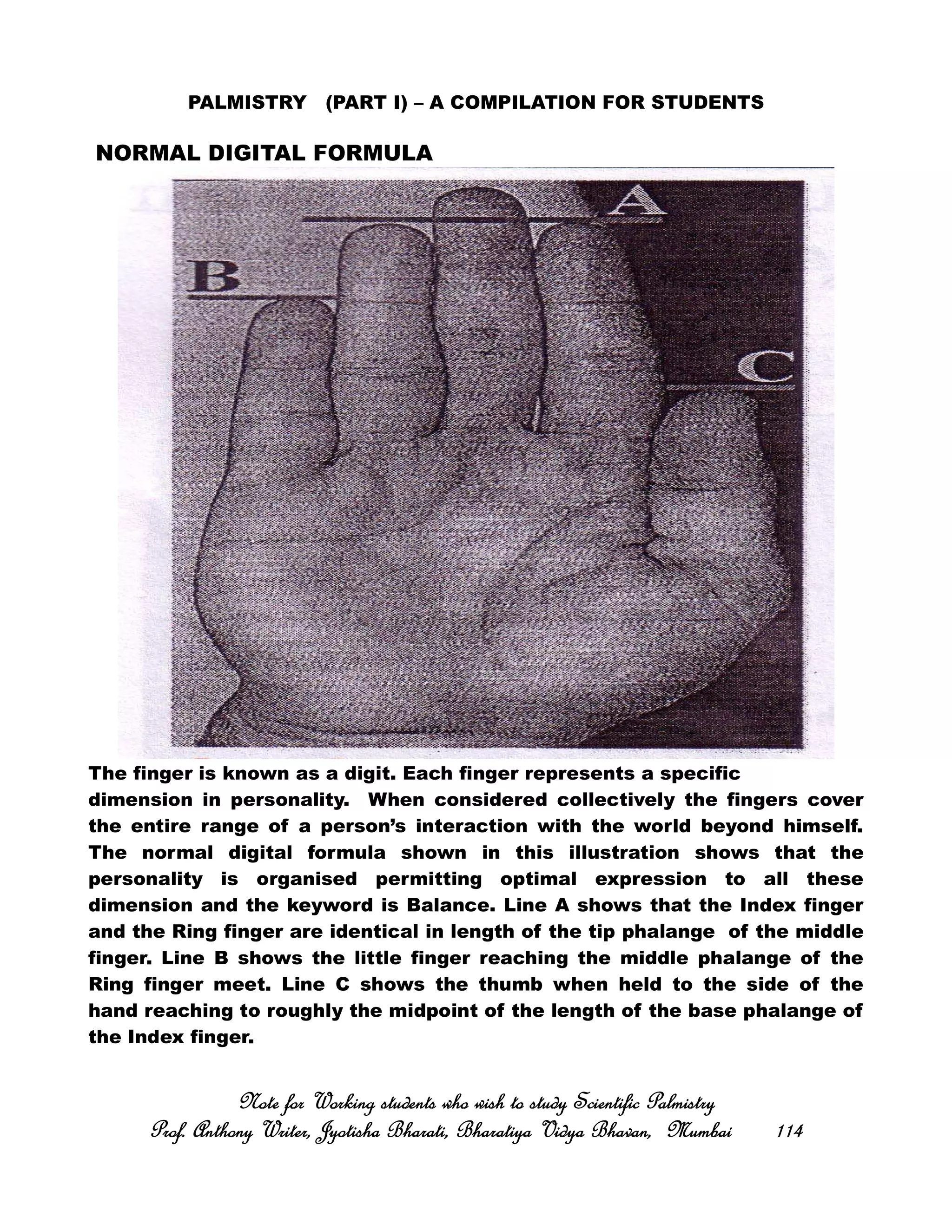 PALMISTRY (PART I) – A COMPILATION FOR STUDENTS
NORMAL DIGITAL FORMULA
The finger is known as a digit. Each finger represents a specific
dimension in personality. When considered collectively the fingers cover
the entire range of a person’s interaction with the world beyond himself.
The normal digital formula shown in this illustration shows that the
personality is organised permitting optimal expression to all these
dimension and the keyword is Balance. Line A shows that the Index finger
and the Ring finger are identical in length of the tip phalange of the middle
finger. Line B shows the little finger reaching the middle phalange of the
Ring finger meet. Line C shows the thumb when held to the side of the
hand reaching to roughly the midpoint of the length of the base phalange of
the Index finger.
Note for Working students who wish to study Scientific PalmistryNote for Working students who wish to study Scientific PalmistryNote for Working students who wish to study Scientific PalmistryNote for Working students who wish to study Scientific Palmistry
Prof. Anthony Writer, Jyotisha Bharati, Bharatiya Vidya Bhavan, MumbaiProf. Anthony Writer, Jyotisha Bharati, Bharatiya Vidya Bhavan, MumbaiProf. Anthony Writer, Jyotisha Bharati, Bharatiya Vidya Bhavan, MumbaiProf. Anthony Writer, Jyotisha Bharati, Bharatiya Vidya Bhavan, Mumbai 114114114114
 