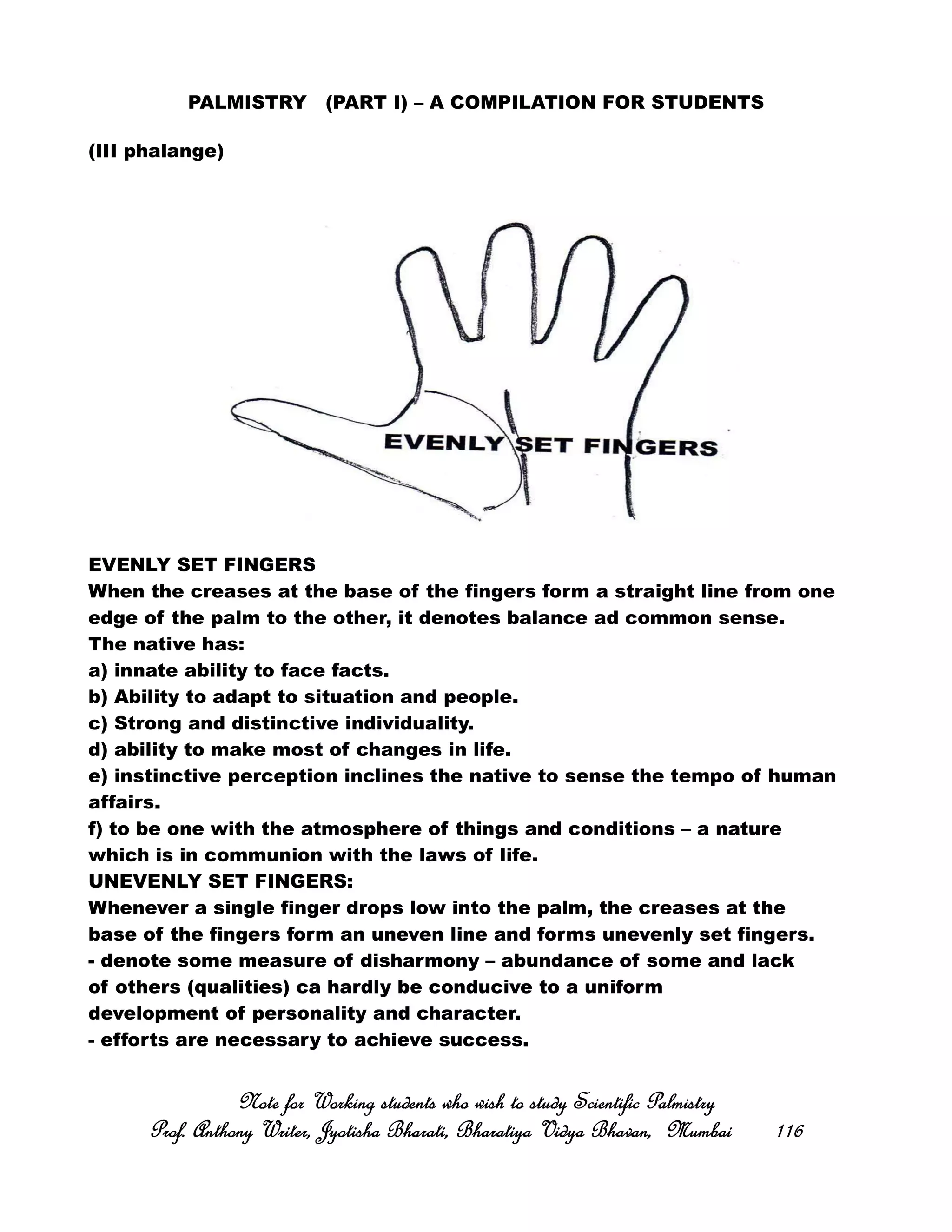PALMISTRY (PART I) – A COMPILATION FOR STUDENTS
(III phalange)
EVENLY SET FINGERS
When the creases at the base of the fingers form a straight line from one
edge of the palm to the other, it denotes balance ad common sense.
The native has:
a) innate ability to face facts.
b) Ability to adapt to situation and people.
c) Strong and distinctive individuality.
d) ability to make most of changes in life.
e) instinctive perception inclines the native to sense the tempo of human
affairs.
f) to be one with the atmosphere of things and conditions – a nature
which is in communion with the laws of life.
UNEVENLY SET FINGERS:
Whenever a single finger drops low into the palm, the creases at the
base of the fingers form an uneven line and forms unevenly set fingers.
- denote some measure of disharmony – abundance of some and lack
of others (qualities) ca hardly be conducive to a uniform
development of personality and character.
- efforts are necessary to achieve success.
Note for Working students who wish to study Scientific PalmistryNote for Working students who wish to study Scientific PalmistryNote for Working students who wish to study Scientific PalmistryNote for Working students who wish to study Scientific Palmistry
Prof. Anthony Writer, Jyotisha Bharati, Bharatiya Vidya Bhavan, MumbaiProf. Anthony Writer, Jyotisha Bharati, Bharatiya Vidya Bhavan, MumbaiProf. Anthony Writer, Jyotisha Bharati, Bharatiya Vidya Bhavan, MumbaiProf. Anthony Writer, Jyotisha Bharati, Bharatiya Vidya Bhavan, Mumbai 116116116116
 