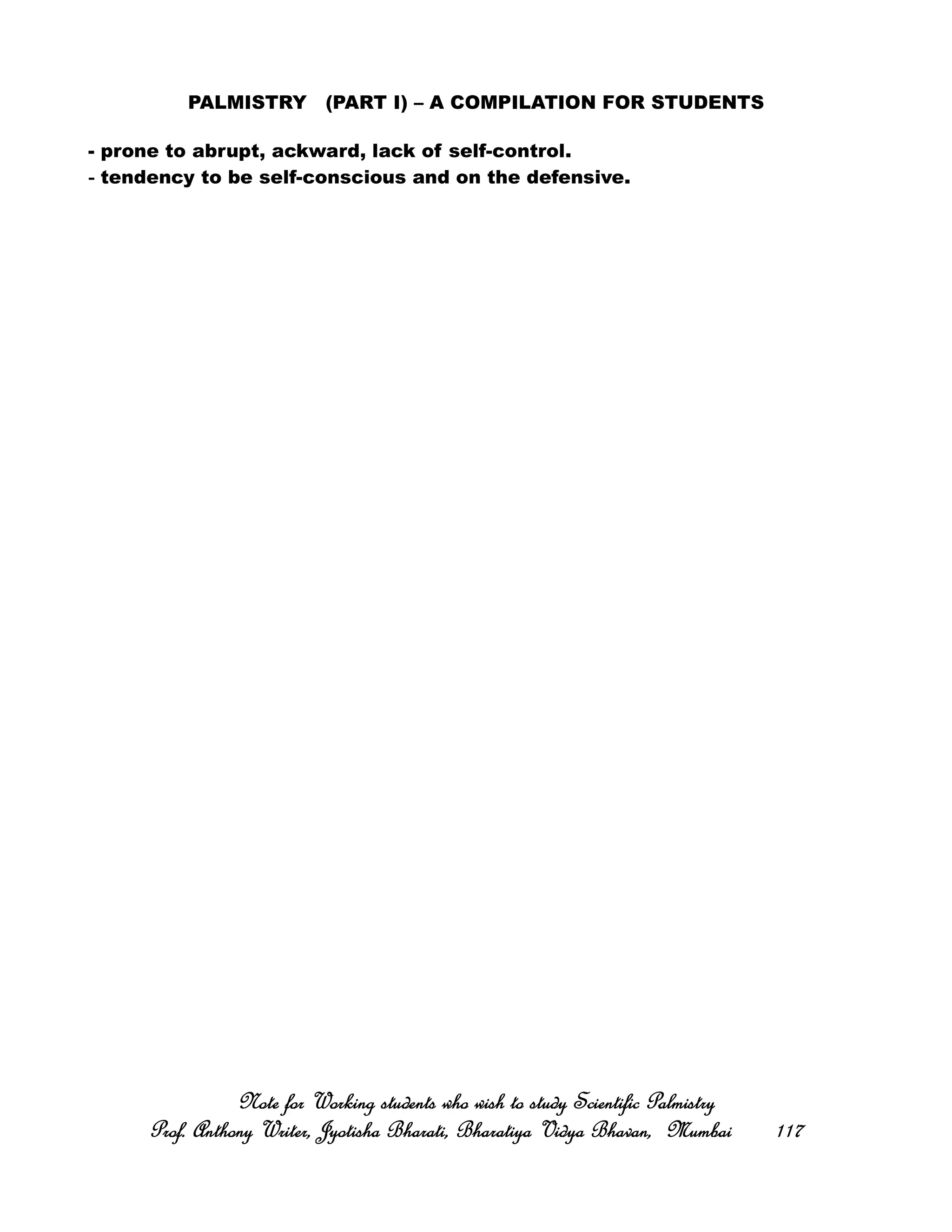 PALMISTRY (PART I) – A COMPILATION FOR STUDENTS
- prone to abrupt, ackward, lack of self-control.
‐‐‐‐ tendency to be self-conscious and on the defensive.
Note for Working students who wish to study Scientific PalmistryNote for Working students who wish to study Scientific PalmistryNote for Working students who wish to study Scientific PalmistryNote for Working students who wish to study Scientific Palmistry
Prof. Anthony Writer, Jyotisha Bharati, Bharatiya Vidya Bhavan, MumbaiProf. Anthony Writer, Jyotisha Bharati, Bharatiya Vidya Bhavan, MumbaiProf. Anthony Writer, Jyotisha Bharati, Bharatiya Vidya Bhavan, MumbaiProf. Anthony Writer, Jyotisha Bharati, Bharatiya Vidya Bhavan, Mumbai 117117117117
 