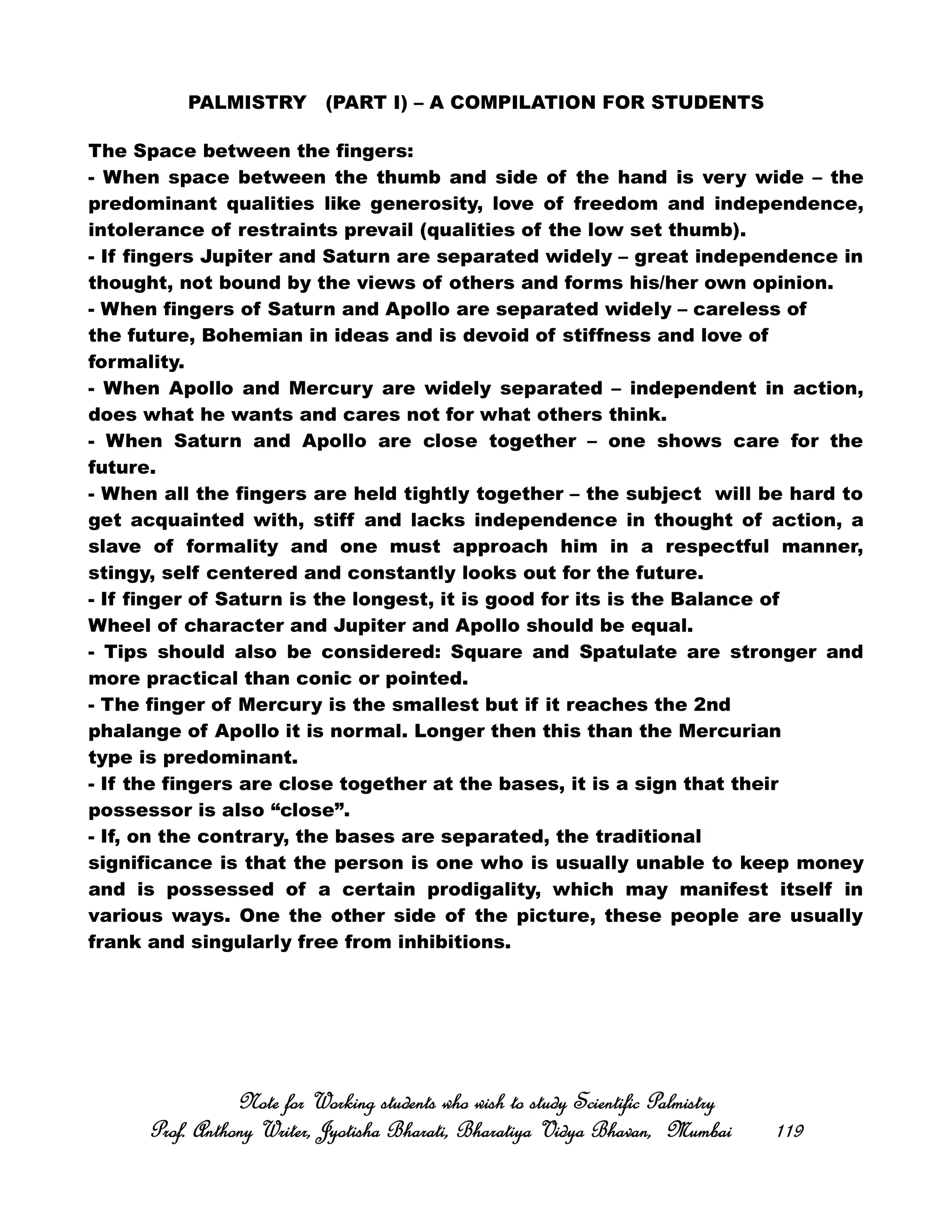 PALMISTRY (PART I) – A COMPILATION FOR STUDENTS
The Space between the fingers:
- When space between the thumb and side of the hand is very wide – the
predominant qualities like generosity, love of freedom and independence,
intolerance of restraints prevail (qualities of the low set thumb).
- If fingers Jupiter and Saturn are separated widely – great independence in
thought, not bound by the views of others and forms his/her own opinion.
- When fingers of Saturn and Apollo are separated widely – careless of
the future, Bohemian in ideas and is devoid of stiffness and love of
formality.
- When Apollo and Mercury are widely separated – independent in action,
does what he wants and cares not for what others think.
- When Saturn and Apollo are close together – one shows care for the
future.
- When all the fingers are held tightly together – the subject will be hard to
get acquainted with, stiff and lacks independence in thought of action, a
slave of formality and one must approach him in a respectful manner,
stingy, self centered and constantly looks out for the future.
- If finger of Saturn is the longest, it is good for its is the Balance of
Wheel of character and Jupiter and Apollo should be equal.
- Tips should also be considered: Square and Spatulate are stronger and
more practical than conic or pointed.
- The finger of Mercury is the smallest but if it reaches the 2nd
phalange of Apollo it is normal. Longer then this than the Mercurian
type is predominant.
- If the fingers are close together at the bases, it is a sign that their
possessor is also “close”.
- If, on the contrary, the bases are separated, the traditional
significance is that the person is one who is usually unable to keep money
and is possessed of a certain prodigality, which may manifest itself in
various ways. One the other side of the picture, these people are usually
frank and singularly free from inhibitions.
Note for Working students who wish to study Scientific PalmistryNote for Working students who wish to study Scientific PalmistryNote for Working students who wish to study Scientific PalmistryNote for Working students who wish to study Scientific Palmistry
Prof. Anthony Writer, Jyotisha Bharati, Bharatiya Vidya Bhavan, MumbaiProf. Anthony Writer, Jyotisha Bharati, Bharatiya Vidya Bhavan, MumbaiProf. Anthony Writer, Jyotisha Bharati, Bharatiya Vidya Bhavan, MumbaiProf. Anthony Writer, Jyotisha Bharati, Bharatiya Vidya Bhavan, Mumbai 119119119119
 