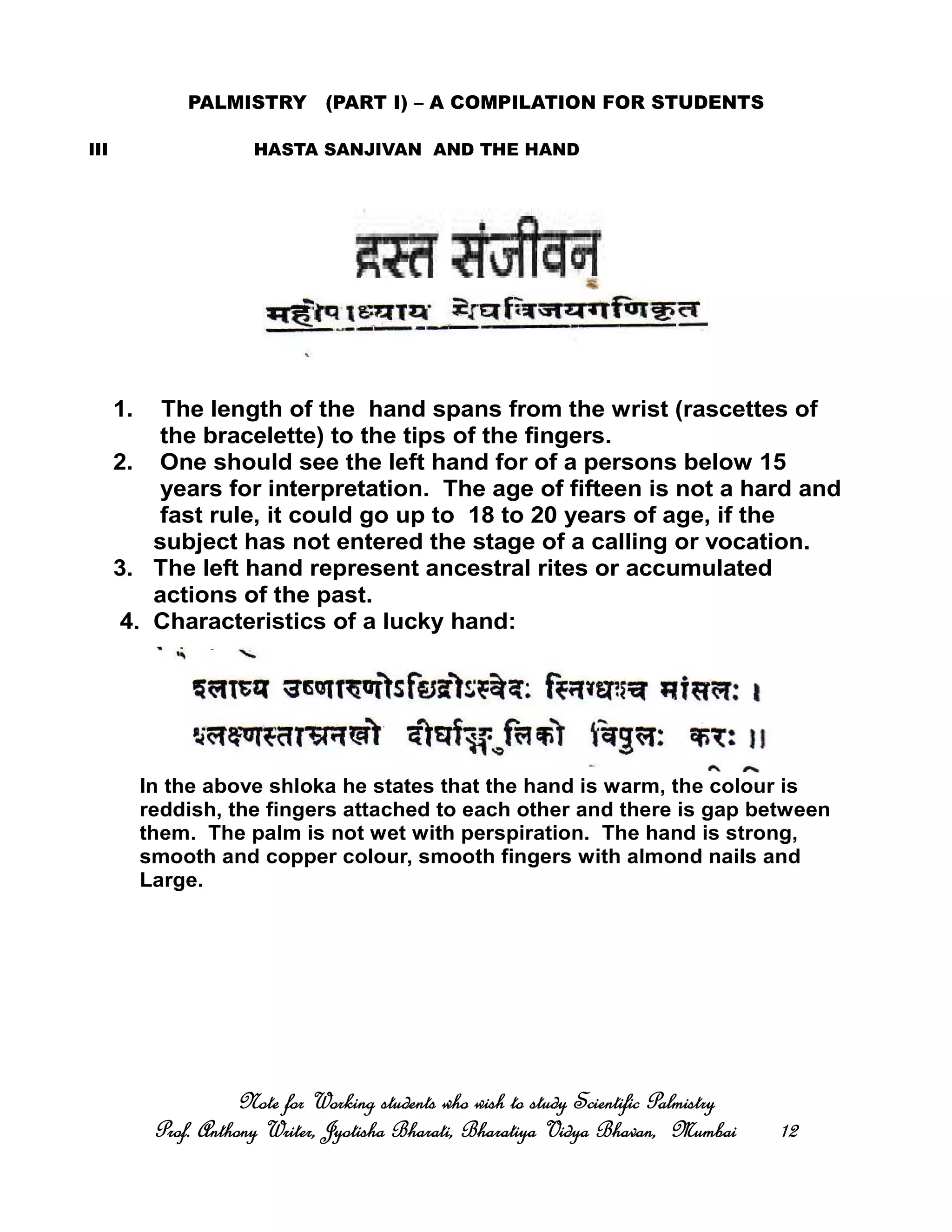 PALMISTRY (PART I) – A COMPILATION FOR STUDENTS
III HASTA SANJIVAN AND THE HAND
Note for Working students who wish to study Scientific PalmistryNote for Working students who wish to study Scientific PalmistryNote for Working students who wish to study Scientific PalmistryNote for Working students who wish to study Scientific Palmistry
Prof. Anthony Writer, Jyotisha Bharati, Bharatiya Vidya Bhavan, MumbaiProf. Anthony Writer, Jyotisha Bharati, Bharatiya Vidya Bhavan, MumbaiProf. Anthony Writer, Jyotisha Bharati, Bharatiya Vidya Bhavan, MumbaiProf. Anthony Writer, Jyotisha Bharati, Bharatiya Vidya Bhavan, Mumbai 12121212
1. The length of the hand spans from the wrist (rascettes of
the bracelette) to the tips of the fingers.
2. One should see the left hand for of a persons below 15
years for interpretation. The age of fifteen is not a hard and
fast rule, it could go up to 18 to 20 years of age, if the
subject has not entered the stage of a calling or vocation.
3. The left hand represent ancestral rites or accumulated
actions of the past.
4. Characteristics of a lucky hand:
In the above shloka he states that the hand is warm, the colour is
reddish, the fingers attached to each other and there is gap between
them. The palm is not wet with perspiration. The hand is strong,
smooth and copper colour, smooth fingers with almond nails and
Large.
 