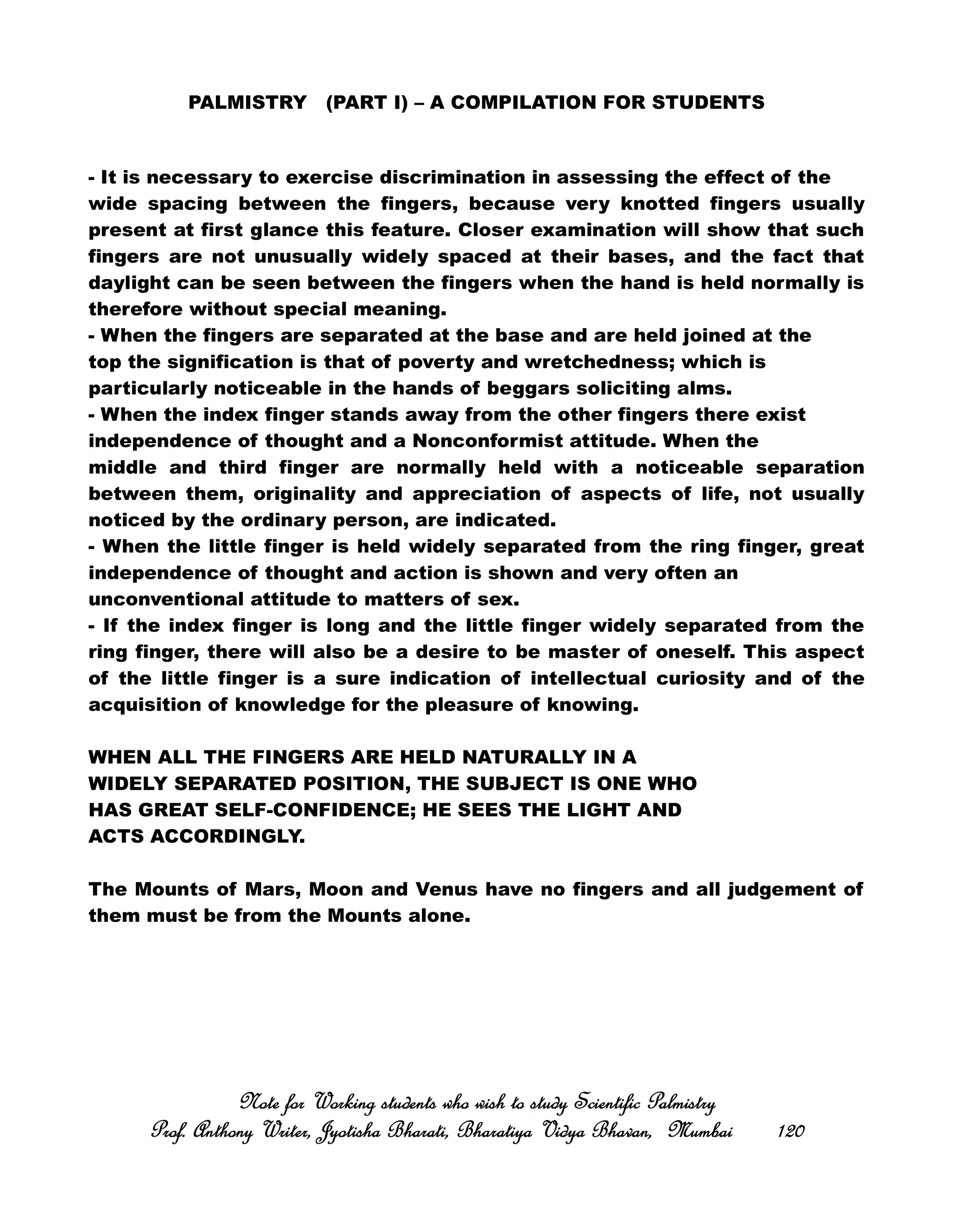 PALMISTRY (PART I) – A COMPILATION FOR STUDENTS
- It is necessary to exercise discrimination in assessing the effect of the
wide spacing between the fingers, because very knotted fingers usually
present at first glance this feature. Closer examination will show that such
fingers are not unusually widely spaced at their bases, and the fact that
daylight can be seen between the fingers when the hand is held normally is
therefore without special meaning.
- When the fingers are separated at the base and are held joined at the
top the signification is that of poverty and wretchedness; which is
particularly noticeable in the hands of beggars soliciting alms.
- When the index finger stands away from the other fingers there exist
independence of thought and a Nonconformist attitude. When the
middle and third finger are normally held with a noticeable separation
between them, originality and appreciation of aspects of life, not usually
noticed by the ordinary person, are indicated.
- When the little finger is held widely separated from the ring finger, great
independence of thought and action is shown and very often an
unconventional attitude to matters of sex.
- If the index finger is long and the little finger widely separated from the
ring finger, there will also be a desire to be master of oneself. This aspect
of the little finger is a sure indication of intellectual curiosity and of the
acquisition of knowledge for the pleasure of knowing.
WHEN ALL THE FINGERS ARE HELD NATURALLY IN A
WIDELY SEPARATED POSITION, THE SUBJECT IS ONE WHO
HAS GREAT SELF-CONFIDENCE; HE SEES THE LIGHT AND
ACTS ACCORDINGLY.
The Mounts of Mars, Moon and Venus have no fingers and all judgement of
them must be from the Mounts alone.
Note for Working students who wish to study Scientific PalmistryNote for Working students who wish to study Scientific PalmistryNote for Working students who wish to study Scientific PalmistryNote for Working students who wish to study Scientific Palmistry
Prof. Anthony Writer, Jyotisha Bharati, Bharatiya Vidya Bhavan, MumbaiProf. Anthony Writer, Jyotisha Bharati, Bharatiya Vidya Bhavan, MumbaiProf. Anthony Writer, Jyotisha Bharati, Bharatiya Vidya Bhavan, MumbaiProf. Anthony Writer, Jyotisha Bharati, Bharatiya Vidya Bhavan, Mumbai 120120120120
 