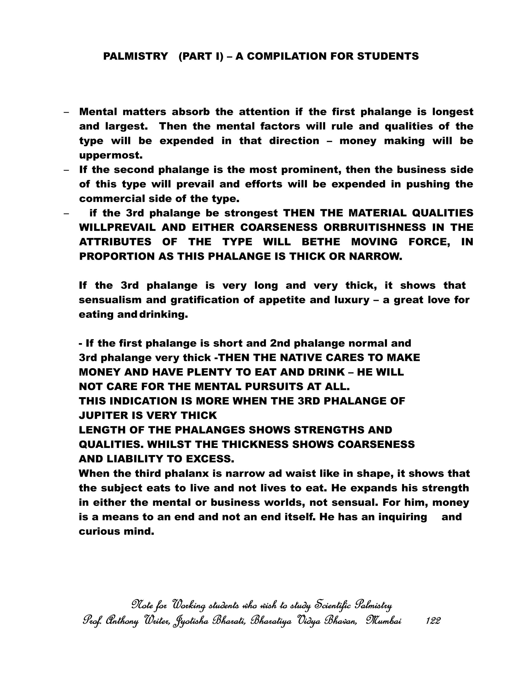 PALMISTRY (PART I) – A COMPILATION FOR STUDENTS
– Mental matters absorb the attention if the first phalange is longest
and largest. Then the mental factors will rule and qualities of the
type will be expended in that direction – money making will be
uppermost.
– If the second phalange is the most prominent, then the business side
of this type will prevail and efforts will be expended in pushing the
commercial side of the type.
– if the 3rd phalange be strongest THEN THE MATERIAL QUALITIES
WILLPREVAIL AND EITHER COARSENESS ORBRUITISHNESS IN THE
ATTRIBUTES OF THE TYPE WILL BETHE MOVING FORCE, IN
PROPORTION AS THIS PHALANGE IS THICK OR NARROW.
If the 3rd phalange is very long and very thick, it shows that
sensualism and gratification of appetite and luxury – a great love for
eating and drinking.
- If the first phalange is short and 2nd phalange normal and
3rd phalange very thick -THEN THE NATIVE CARES TO MAKE
MONEY AND HAVE PLENTY TO EAT AND DRINK – HE WILL
NOT CARE FOR THE MENTAL PURSUITS AT ALL.
THIS INDICATION IS MORE WHEN THE 3RD PHALANGE OF
JUPITER IS VERY THICK
LENGTH OF THE PHALANGES SHOWS STRENGTHS AND
QUALITIES. WHILST THE THICKNESS SHOWS COARSENESS
AND LIABILITY TO EXCESS.
When the third phalanx is narrow ad waist like in shape, it shows that
the subject eats to live and not lives to eat. He expands his strength
in either the mental or business worlds, not sensual. For him, money
is a means to an end and not an end itself. He has an inquiring and
curious mind.
Note for Working students who wish to study Scientific PalmistryNote for Working students who wish to study Scientific PalmistryNote for Working students who wish to study Scientific PalmistryNote for Working students who wish to study Scientific Palmistry
Prof. Anthony Writer, Jyotisha Bharati, Bharatiya Vidya Bhavan, MumbaiProf. Anthony Writer, Jyotisha Bharati, Bharatiya Vidya Bhavan, MumbaiProf. Anthony Writer, Jyotisha Bharati, Bharatiya Vidya Bhavan, MumbaiProf. Anthony Writer, Jyotisha Bharati, Bharatiya Vidya Bhavan, Mumbai 122122122122
 