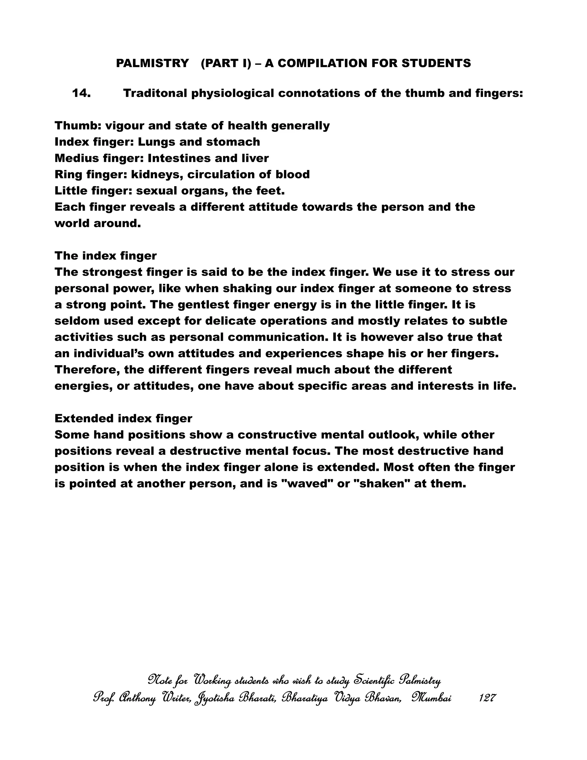 PALMISTRY (PART I) – A COMPILATION FOR STUDENTS
14. Traditonal physiological connotations of the thumb and fingers:
Thumb: vigour and state of health generally
Index finger: Lungs and stomach
Medius finger: Intestines and liver
Ring finger: kidneys, circulation of blood
Little finger: sexual organs, the feet.
Each finger reveals a different attitude towards the person and the
world around.
The index finger
The strongest finger is said to be the index finger. We use it to stress our
personal power, like when shaking our index finger at someone to stress
a strong point. The gentlest finger energy is in the little finger. It is
seldom used except for delicate operations and mostly relates to subtle
activities such as personal communication. It is however also true that
an individual’s own attitudes and experiences shape his or her fingers.
Therefore, the different fingers reveal much about the different
energies, or attitudes, one have about specific areas and interests in life.
Extended index finger
Some hand positions show a constructive mental outlook, while other
positions reveal a destructive mental focus. The most destructive hand
position is when the index finger alone is extended. Most often the finger
is pointed at another person, and is "waved" or "shaken" at them.
Note for Working students who wish to study Scientific PalmistryNote for Working students who wish to study Scientific PalmistryNote for Working students who wish to study Scientific PalmistryNote for Working students who wish to study Scientific Palmistry
Prof. Anthony Writer, Jyotisha Bharati, Bharatiya Vidya Bhavan, MumbaiProf. Anthony Writer, Jyotisha Bharati, Bharatiya Vidya Bhavan, MumbaiProf. Anthony Writer, Jyotisha Bharati, Bharatiya Vidya Bhavan, MumbaiProf. Anthony Writer, Jyotisha Bharati, Bharatiya Vidya Bhavan, Mumbai 127127127127
 