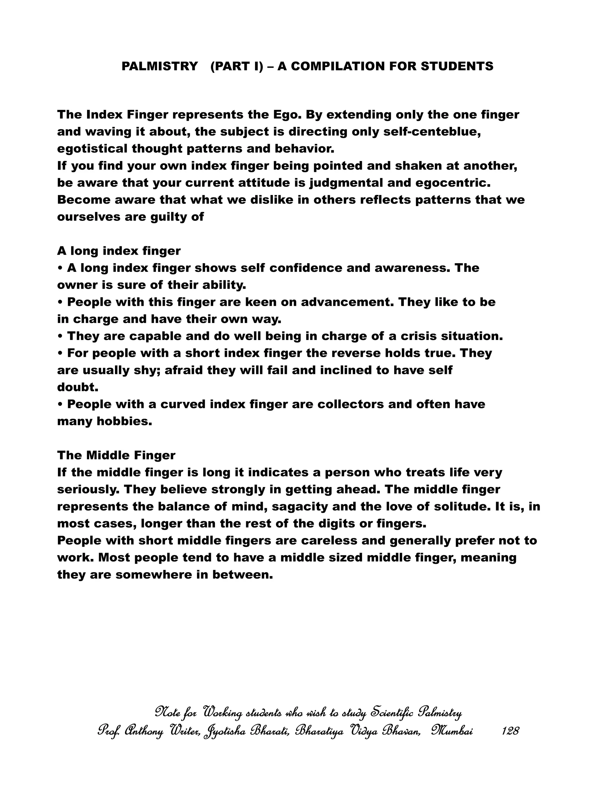 PALMISTRY (PART I) – A COMPILATION FOR STUDENTS
The Index Finger represents the Ego. By extending only the one finger
and waving it about, the subject is directing only self-centeblue,
egotistical thought patterns and behavior.
If you find your own index finger being pointed and shaken at another,
be aware that your current attitude is judgmental and egocentric.
Become aware that what we dislike in others reflects patterns that we
ourselves are guilty of
A long index finger
• A long index finger shows self confidence and awareness. The
owner is sure of their ability.
• People with this finger are keen on advancement. They like to be
in charge and have their own way.
• They are capable and do well being in charge of a crisis situation.
• For people with a short index finger the reverse holds true. They
are usually shy; afraid they will fail and inclined to have self
doubt.
• People with a curved index finger are collectors and often have
many hobbies.
The Middle Finger
If the middle finger is long it indicates a person who treats life very
seriously. They believe strongly in getting ahead. The middle finger
represents the balance of mind, sagacity and the love of solitude. It is, in
most cases, longer than the rest of the digits or fingers.
People with short middle fingers are careless and generally prefer not to
work. Most people tend to have a middle sized middle finger, meaning
they are somewhere in between.
Note for Working students who wish to study Scientific PalmistryNote for Working students who wish to study Scientific PalmistryNote for Working students who wish to study Scientific PalmistryNote for Working students who wish to study Scientific Palmistry
Prof. Anthony Writer, Jyotisha Bharati, Bharatiya Vidya Bhavan, MumbaiProf. Anthony Writer, Jyotisha Bharati, Bharatiya Vidya Bhavan, MumbaiProf. Anthony Writer, Jyotisha Bharati, Bharatiya Vidya Bhavan, MumbaiProf. Anthony Writer, Jyotisha Bharati, Bharatiya Vidya Bhavan, Mumbai 128128128128
 