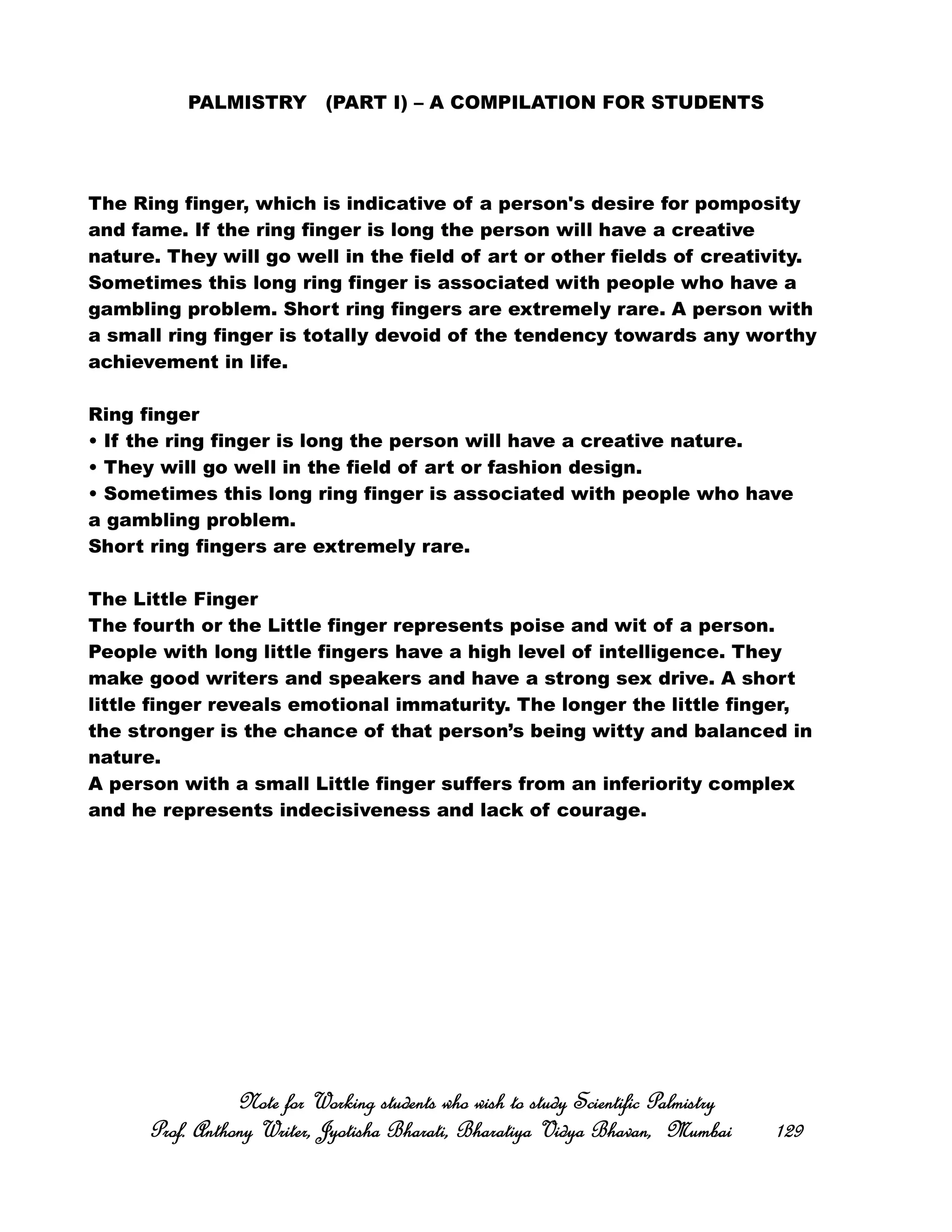 PALMISTRY (PART I) – A COMPILATION FOR STUDENTS
The Ring finger, which is indicative of a person's desire for pomposity
and fame. If the ring finger is long the person will have a creative
nature. They will go well in the field of art or other fields of creativity.
Sometimes this long ring finger is associated with people who have a
gambling problem. Short ring fingers are extremely rare. A person with
a small ring finger is totally devoid of the tendency towards any worthy
achievement in life.
Ring finger
• If the ring finger is long the person will have a creative nature.
• They will go well in the field of art or fashion design.
• Sometimes this long ring finger is associated with people who have
a gambling problem.
Short ring fingers are extremely rare.
The Little Finger
The fourth or the Little finger represents poise and wit of a person.
People with long little fingers have a high level of intelligence. They
make good writers and speakers and have a strong sex drive. A short
little finger reveals emotional immaturity. The longer the little finger,
the stronger is the chance of that person’s being witty and balanced in
nature.
A person with a small Little finger suffers from an inferiority complex
and he represents indecisiveness and lack of courage.
Note for Working students who wish to study Scientific PalmistryNote for Working students who wish to study Scientific PalmistryNote for Working students who wish to study Scientific PalmistryNote for Working students who wish to study Scientific Palmistry
Prof. Anthony Writer, Jyotisha Bharati, Bharatiya Vidya Bhavan, MumbaiProf. Anthony Writer, Jyotisha Bharati, Bharatiya Vidya Bhavan, MumbaiProf. Anthony Writer, Jyotisha Bharati, Bharatiya Vidya Bhavan, MumbaiProf. Anthony Writer, Jyotisha Bharati, Bharatiya Vidya Bhavan, Mumbai 129129129129
 